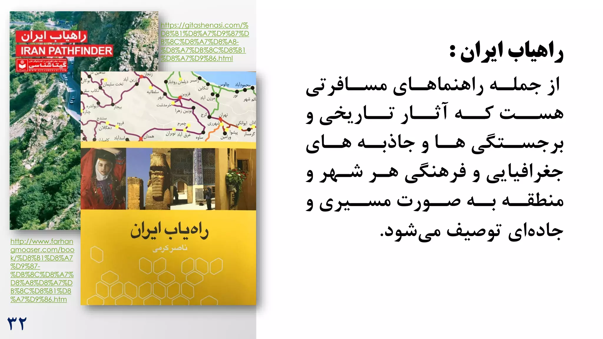 ‫ایران‬ ‫راهیاب‬
:
‫رافرتی‬
‫مسر‬ ‫رای‬
‫راهنماهر‬ ‫ره‬
‫جملر‬ ‫از‬
‫و‬ ‫ترراریخی‬ ‫آثررار‬ ‫کرره‬ ‌‫هسرر‬
‫رای‬
‫هر‬ ‫ره‬
‫جاذبر‬ ‫و‬ ‫را‬
‫هر‬ ‫رتگی‬
‫برجسر‬
‫و‬ ‫شرهر‬ ‫هرر‬ ‫فرهنگی‬ ‫و‬ ‫جغرافیایی‬
‫و‬ ‫ریری‬
‫مسر‬ ‫رورت‬
‫صر‬ ‫ره‬
‫بر‬ ‫ره‬
‫منطقر‬
‫شود‬‫می‬ ‫توصیف‬ ‫ای‬‫جاده‬
.
https://gitashenasi.com/%
D8%B1%D8%A7%D9%87%D
B%8C%D8%A7%D8%A8-
%D8%A7%DB%8C%D8%B1
%D8%A7%D9%86.html
http://www.farhan
gmoaser.com/boo
k/%D8%B1%D8%A7
%D9%87-
%DB%8C%D8%A7%
D8%A8%D8%A7%D
B%8C%D8%B1%D8
%A7%D9%86.htm
32
 