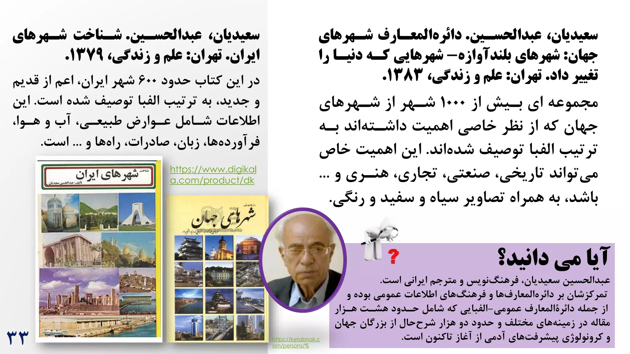 ‫عبدالحسسین‬ ،‫سعیدیان‬
.
‫شسهرهای‬ ‫المعسارف‬‫دائره‬
‫جهان‬
:
‫بلندآوازه‬ ‫شهرهای‬
-
‫را‬ ‫دنیسا‬ ‫کسه‬ ‫شهرهایی‬
‫داد‬ ‫تغییر‬
.
‫تهران‬
:
،‫زندشی‬ ‫و‬ ‫علج‬
۱383
.
‫بریش‬ ‫ای‬ ‫مجموعه‬
‫از‬
1000
‫شرهرهای‬ ‫از‬ ‫شرهر‬
‫بره‬ ‫اند‬‫داشرته‬ ‌‫اهمی‬ ‫خاصی‬ ‫نظر‬ ‫از‬ ‫که‬ ‫جهان‬
‫اند‬‫شده‬ ‫توصیف‬ ‫الفبا‬ ‫ترتیب‬
.
‌‫اهمی‬ ‫این‬
‫خاص‬
‫و‬ ‫هنرری‬ ،‫تجاری‬ ،‫صنعتی‬ ،‫تاریخی‬ ‫تواند‬‫می‬
...
‫همراه‬ ‫به‬ ،‫باشد‬
‫و‬ ‫سفید‬ ‫و‬ ‫سیاه‬ ‫تصاویر‬
‫رن‬
‫گی‬
.
‫عبدالحسسین‬ ،‫سعیدیان‬
.
‫شسهرهای‬ ‫شسناخت‬
‫ایران‬
.
‫تهران‬
:
،‫زندشی‬ ‫و‬ ‫علج‬
۱379
.
‫حدود‬ ‫کتاه‬ ‫این‬ ‫در‬
600
‫قدیم‬ ‫از‬ ‫اعم‬ ،‫ایران‬ ‫شهر‬
‌‫اس‬ ‫شده‬ ‫توصیف‬ ‫الفبا‬ ‫ترتیب‬ ‫به‬ ،‫جدید‬ ‫و‬
.
‫این‬
،‫هروا‬ ‫و‬ ‫آه‬ ،‫طبیعری‬ ‫عروارط‬ ‫شرامل‬ ‫اطالعات‬
‫و‬ ‫ها‬‫راه‬ ،‫صادرات‬ ،‫زبان‬ ،‫ها‬‫فرآورده‬
...
‌‫اس‬
.
https://www.digikal
a.com/product/dk
33
‫دانید؟‬ ‫می‬ ‫آیا‬
‌‫اس‬ ‫ایرانی‬ ‫مترجم‬ ‫و‬ ‫نویس‬‫فرهنگ‬ ،‫سعیدیان‬ ‫عبدالحسین‬
.
‫بر‬ ‫تمرکزشان‬
‫عمومی‬ ‫اطالعات‬ ‫های‬‫فرهنگ‬ ‫و‬ ‫ها‬‫المعارم‬‫دائره‬
‫و‬ ‫بوده‬
‫عمومی‬ ‫دائرةالمعارم‬ ‫جمله‬ ‫از‬
-
‫هرزار‬ ‌‫هشر‬ ‫حردود‬ ‫شامل‬ ‫که‬ ‫الفبایی‬
‫جهان‬ ‫بزرگان‬ ‫از‬ ‫حال‬‫شرح‬ ‫هزار‬ ‫دو‬ ‫حدود‬ ‫و‬ ‫مختلف‬ ‫های‬‫زمینه‬ ‫در‬ ‫مقاله‬
‌‫اس‬ ‫تاکنون‬ ‫آغاز‬ ‫از‬ ‫آدمی‬ ‫های‬‌‫پیشرف‬ ‫کرونولوژی‬ ‫و‬
.
https://ketabnak.c
om/persons/%
 