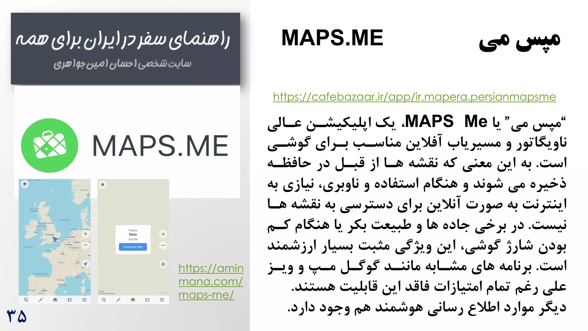 “
‫می‬ ‫مپس‬
”
‫یا‬
MAPS Me
،
‫عرالی‬ ‫اپلیکیشرن‬ ‫یک‬
‫گوشر‬ ‫بررای‬ ‫مناسرب‬ ‫آفالین‬ ‫مسیریاه‬ ‫و‬ ‫ناویگاتور‬
‫ی‬
‌‫اس‬
.
‫حافظره‬ ‫در‬ ‫قبرل‬ ‫از‬ ‫هرا‬ ‫نقشه‬ ‫که‬ ‫معنی‬ ‫این‬ ‫به‬
‫نیازی‬ ،‫ناوبری‬ ‫و‬ ‫استفاده‬ ‫هنگام‬ ‫و‬ ‫شوند‬ ‫می‬ ‫ذخیره‬
‫به‬
‫ن‬ ‫به‬ ‫دسترسی‬ ‫برای‬ ‫آنالین‬ ‫صورت‬ ‫به‬ ‌‫اینترن‬
‫هرا‬ ‫قشه‬
‌‫نیس‬
.
‫کر‬ ‫هنگام‬ ‫یا‬ ‫بکر‬ ‌‫طبیع‬ ‫و‬ ‫ها‬ ‫جاده‬ ‫برخی‬ ‫در‬
‫م‬
‫ارز‬ ‫بسیار‬ ‌‫مثب‬ ‫ویژگی‬ ‫این‬ ،‫گوشی‬ ‫شارژ‬ ‫بودن‬
‫شمند‬
‌‫اس‬
.
‫گوگرل‬ ‫ماننرد‬ ‫مشرابه‬ ‫های‬ ‫برنامه‬
‫ویرز‬ ‫و‬ ‫مر‬
‫رغم‬ ‫علی‬
‫هستن‬ ‌‫قابلی‬ ‫این‬ ‫فاقد‬ ‫امتیازات‬ ‫تمام‬
‫د‬
.
‫دارد‬ ‫وجود‬ ‫هم‬ ‫هوشمند‬ ‫رسانی‬ ‫اطال‬ ‫موارد‬ ‫دیگر‬
.
‫می‬ ‫مپس‬
MAPS.ME
https://amin
mana.com/
maps-me/
3۵
https://cafebazaar.ir/app/ir.mapera.persianmapsme
 