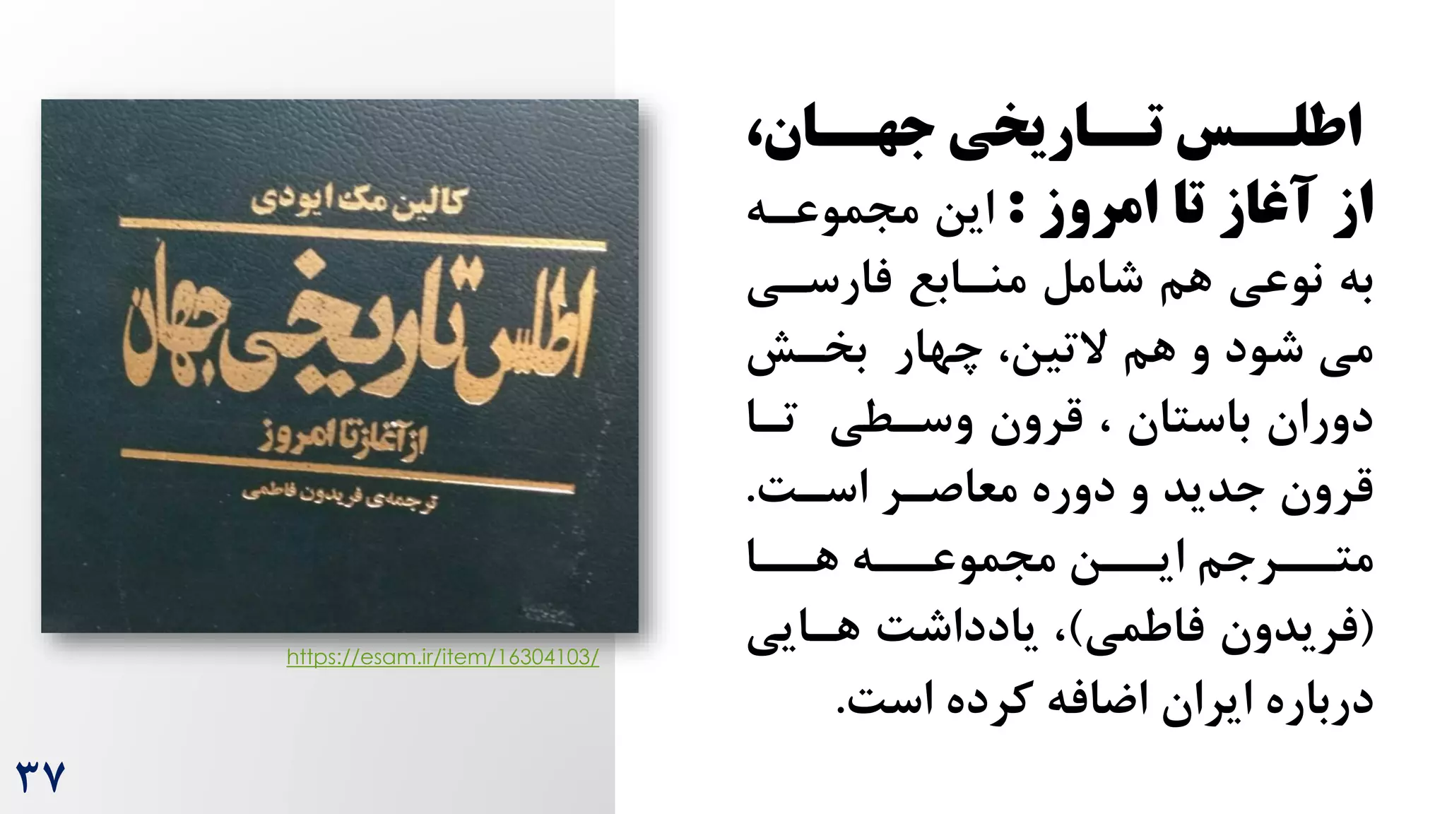 ،‫سان‬
‫جهس‬ ‫ساریخی‬
‫تس‬ ‫سس‬
‫اطلس‬
‫از‬
‫امروز‬ ‫تا‬ ‫آغاز‬
:
‫این‬
‫مجموعره‬
‫فارسری‬ ‫منرابع‬ ‫شامل‬ ‫هم‬ ‫نوعی‬ ‫به‬
‫چهار‬ ،‫التین‬ ‫هم‬ ‫و‬ ‫شود‬ ‫می‬
‫بخرش‬
‫ترا‬ ‫وسرطی‬ ‫قرون‬ ، ‫باستان‬ ‫دوران‬
‫معاصرر‬ ‫دوره‬ ‫و‬ ‫جدید‬ ‫قرون‬
‌‫اسر‬
.
‫رره‬
‫مجموعر‬ ‫ررن‬
‫ایر‬ ‫رررجم‬
‫متر‬
‫ررا‬
‫هر‬
(
‫فاطمی‬ ‫فریدون‬
)
‌‫یادداش‬ ،
‫هرایی‬
‌‫اس‬ ‫کرده‬ ‫اضافه‬ ‫ایران‬ ‫درباره‬
.
https://esam.ir/item/16304103/
37
 