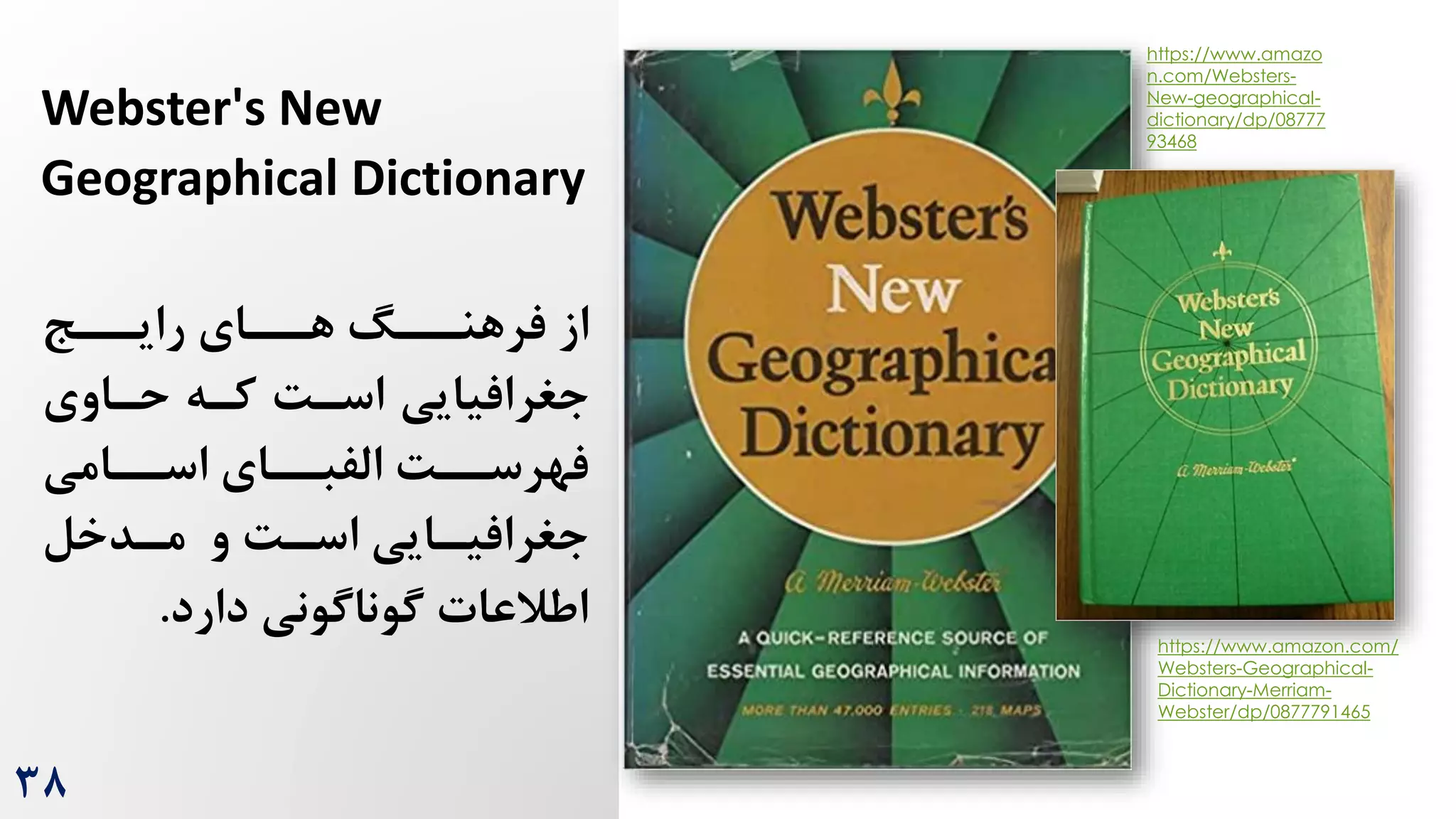 38
Webster's New
Geographical Dictionary
‫ررج‬
‫رایر‬ ‫ررای‬
‫هر‬ ‫ررگ‬
‫فرهنر‬ ‫از‬
‫حراوی‬ ‫کره‬ ‌‫اسر‬ ‫جغرافیایی‬
‫ررامی‬
‫ر‬‫اس‬ ‫ررای‬
‫ر‬‫الفب‬ ‌‫رر‬
‫ر‬‫فهرس‬
‫رایی‬
‫ر‬‫جغرافی‬
‫و‬ ‌‫ر‬
‫ر‬‫اس‬
‫ردخل‬
‫ر‬‫م‬
‫دارد‬ ‫گوناگونی‬ ‫اطالعات‬
.
https://www.amazon.com/
Websters-Geographical-
Dictionary-Merriam-
Webster/dp/0877791465
https://www.amazo
n.com/Websters-
New-geographical-
dictionary/dp/08777
93468
 