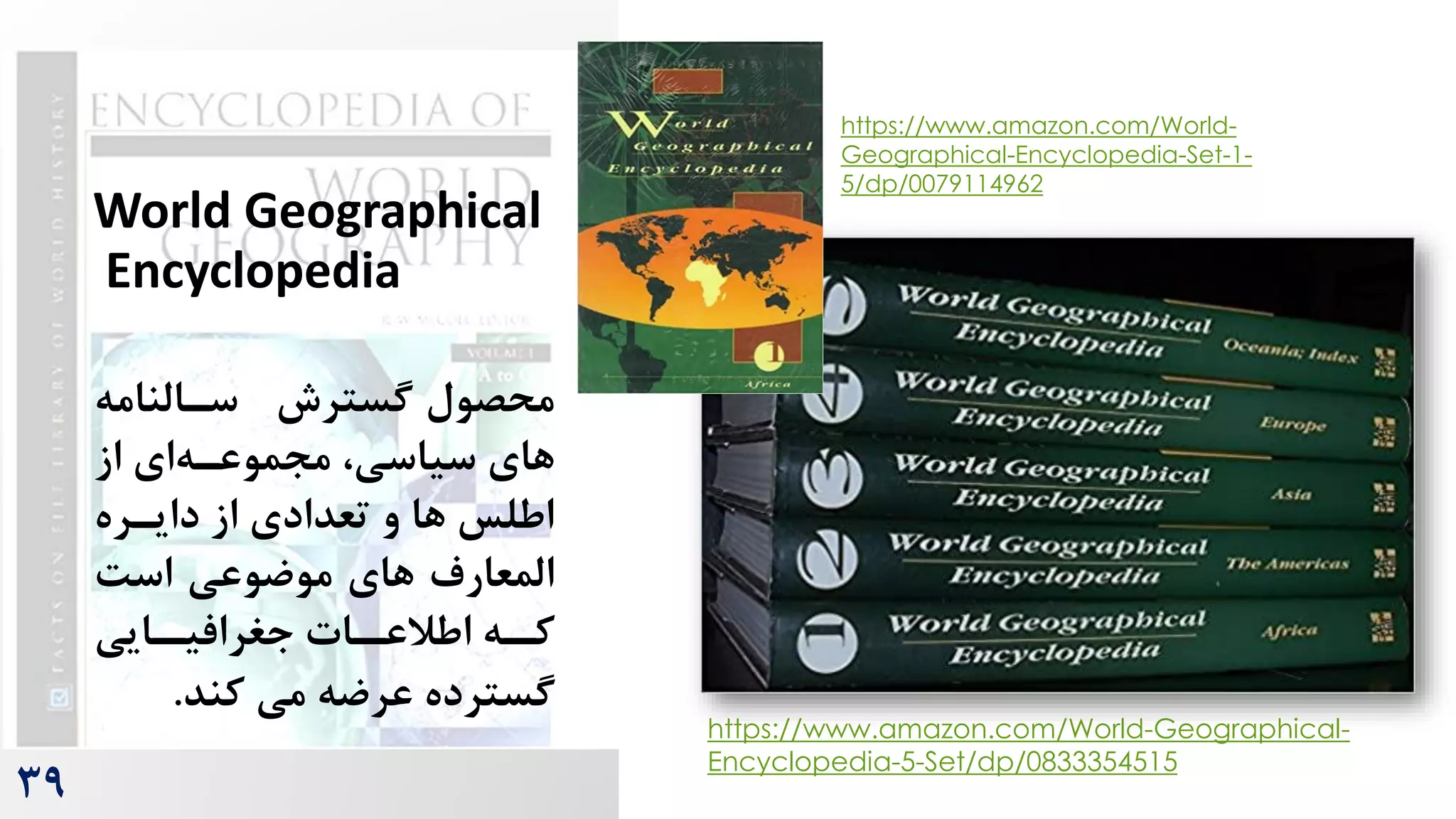 39
World Geographical
Encyclopedia
‫محصول‬
‫گسترش‬
‫سرالنام‬
‫ه‬
‫از‬ ‫ای‬‫مجموعره‬ ،‫سیاسی‬ ‫های‬
‫دایرره‬ ‫از‬ ‫تعدادی‬ ‫و‬ ‫ها‬ ‫اطلس‬
‌‫اس‬ ‫موضوعی‬ ‫های‬ ‫المعارم‬
‫رایی‬
‫جغرافیر‬ ‫رات‬
‫اطالعر‬ ‫ره‬
‫کر‬
‫کند‬ ‫می‬ ‫عرضه‬ ‫گسترده‬
.
https://www.amazon.com/World-Geographical-
Encyclopedia-5-Set/dp/0833354515
https://www.amazon.com/World-
Geographical-Encyclopedia-Set-1-
5/dp/0079114962
 