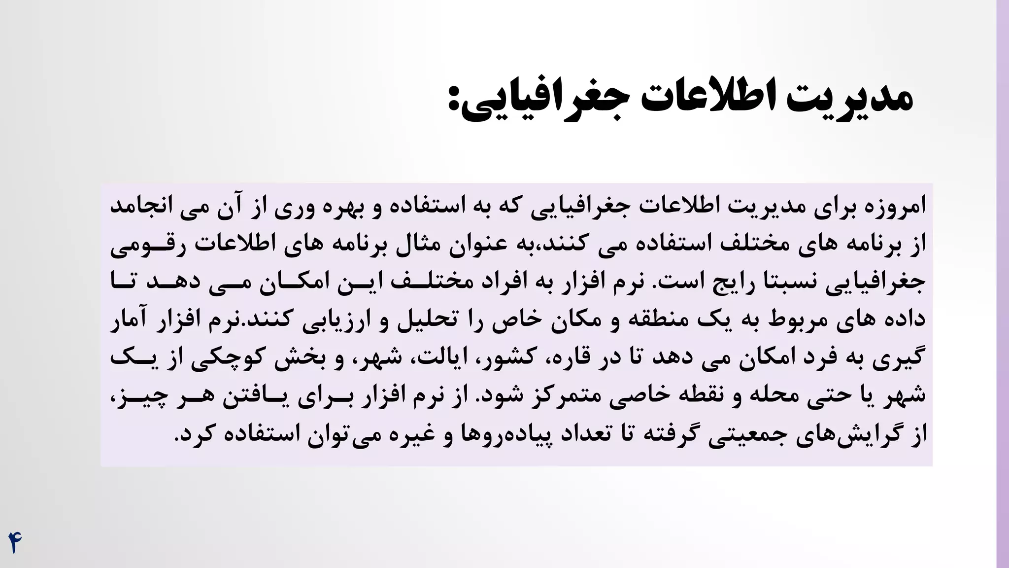 4
‫اطالعات‬ ‫مدیریت‬
‫جغرافیایی‬
:
‫ان‬ ‫می‬ ‫آن‬ ‫از‬ ‫وری‬ ‫بهره‬ ‫و‬ ‫استفاده‬ ‫به‬ ‫که‬ ‫جغرافیایی‬ ‫اطالعات‬ ‌‫مدیری‬ ‫برای‬ ‫امروزه‬
‫جامد‬
‫برنامه‬ ‫مثال‬ ‫عنوان‬ ‫به‬،‫کنند‬ ‫می‬ ‫استفاده‬ ‫مختلف‬ ‫های‬ ‫برنامه‬ ‫از‬
‫رقر‬ ‫اطالعات‬ ‫های‬
‫ومی‬
‌‫اس‬ ‫رایج‬ ‫نسبتا‬ ‫جغرافیایی‬
.
‫به‬ ‫افزار‬ ‫نرم‬
‫ایرن‬ ‫مختلرف‬ ‫افراد‬
‫دهرد‬ ‫مری‬ ‫امکران‬
‫تر‬
‫ا‬
‫ارزیابی‬ ‫و‬ ‫تحلیل‬ ‫را‬ ‫خاص‬ ‫مکان‬ ‫و‬ ‫منطقه‬ ‫یک‬ ‫به‬ ‫مربوط‬ ‫های‬ ‫داده‬
‫کنند‬
.
‫نرم‬
‫افزار‬
‫آمار‬
‫یر‬ ‫از‬ ‫کوچکی‬ ‫بخش‬ ‫و‬ ،‫شهر‬ ،‌‫ایال‬ ،‫کشور‬ ،‫قاره‬ ‫در‬ ‫تا‬ ‫دهد‬ ‫می‬ ‫امکان‬ ‫فرد‬ ‫به‬ ‫گیری‬
‫ک‬
‫شود‬ ‫متمرکز‬ ‫خاصی‬ ‫نقطه‬ ‫و‬ ‫محله‬ ‫حتی‬ ‫یا‬ ‫شهر‬
.
‫چیرز‬ ‫هرر‬ ‫یرافتن‬ ‫بررای‬ ‫افزار‬ ‫نرم‬ ‫از‬
،
‫کر‬ ‫استفاده‬ ‫توان‬‫می‬ ‫غیره‬ ‫و‬ ‫روها‬‫پیاده‬ ‫تعداد‬ ‫تا‬ ‫گرفته‬ ‫جمعیتی‬ ‫های‬‫گرایش‬ ‫از‬
‫د‬
.
 