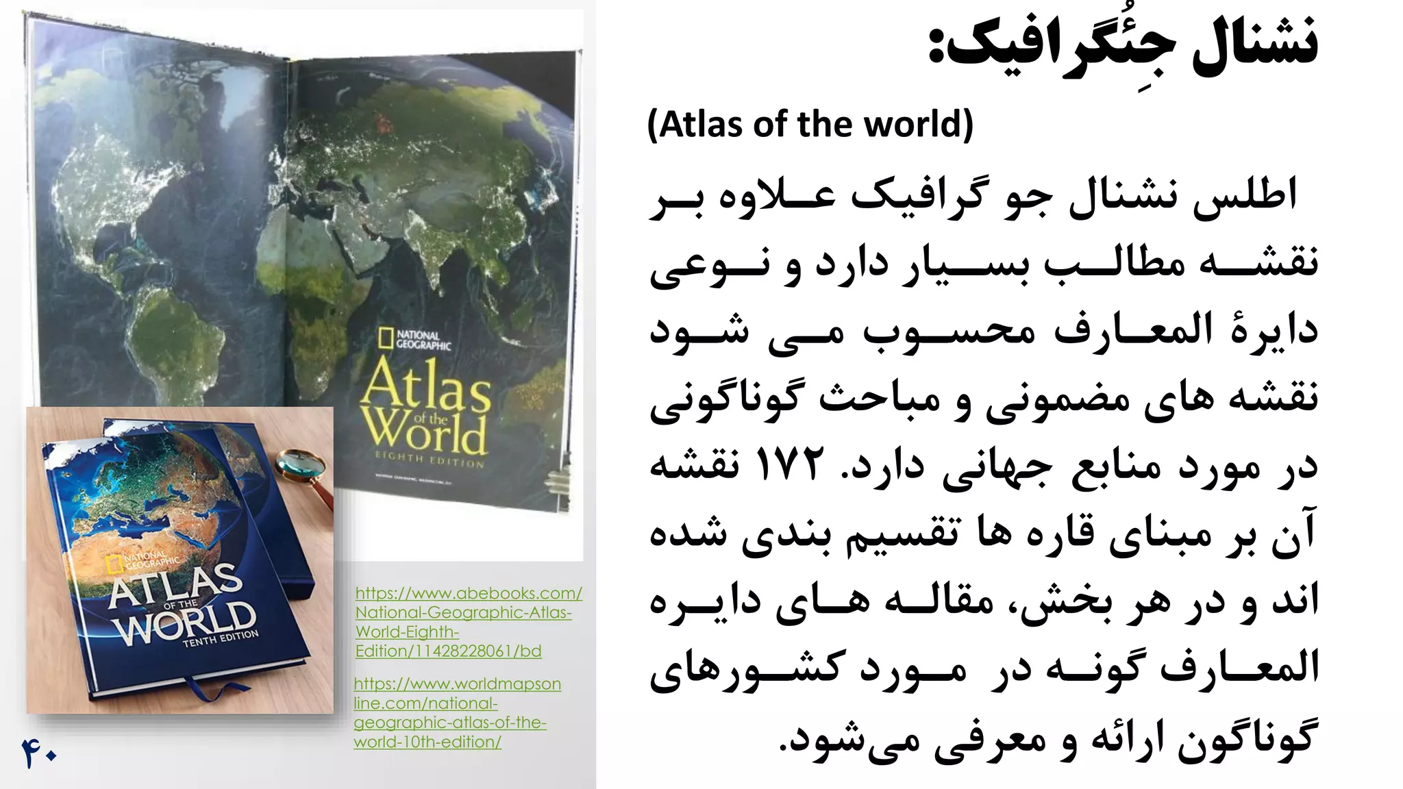 ‫نشنال‬
‫ُگرافیک‬‫ئ‬ِ‫ج‬
:
(Atlas of the world)
‫بر‬ ‫عرالوه‬ ‫گرافیک‬ ‫جو‬ ‫نشنال‬ ‫اطلس‬
‫ر‬
‫و‬ ‫دارد‬ ‫ریار‬
‫بسر‬ ‫رب‬
‫مطالر‬ ‫ره‬
‫نقشر‬
‫روعی‬
‫نر‬
‫مری‬ ‫محسروه‬ ‫المعرارم‬ ‫دایرة‬
‫شرود‬
‫گوناگ‬ ‫مباح‬ ‫و‬ ‫مضمونی‬ ‫های‬ ‫نقشه‬
‫ونی‬
‫دارد‬ ‫جهانی‬ ‫منابع‬ ‫مورد‬ ‫در‬
.
172
‫نقشه‬
‫ش‬ ‫بندی‬ ‫تقسیم‬ ‫ها‬ ‫قاره‬ ‫مبنای‬ ‫بر‬ ‫آن‬
‫ده‬
‫دایرره‬ ‫هرای‬ ‫مقالره‬ ،‫بخش‬ ‫هر‬ ‫در‬ ‫و‬ ‫اند‬
‫رورهای‬
‫ر‬‫کش‬ ‫رورد‬
‫ر‬‫م‬ ‫در‬ ‫ره‬
‫ر‬‫گون‬ ‫رارم‬
‫ر‬‫المع‬
‫شود‬‫می‬ ‫معرفی‬ ‫و‬ ‫ارائه‬ ‫گوناگون‬
.
https://www.abebooks.com/
National-Geographic-Atlas-
World-Eighth-
Edition/11428228061/bd
https://www.worldmapson
line.com/national-
geographic-atlas-of-the-
world-10th-edition/
40
 