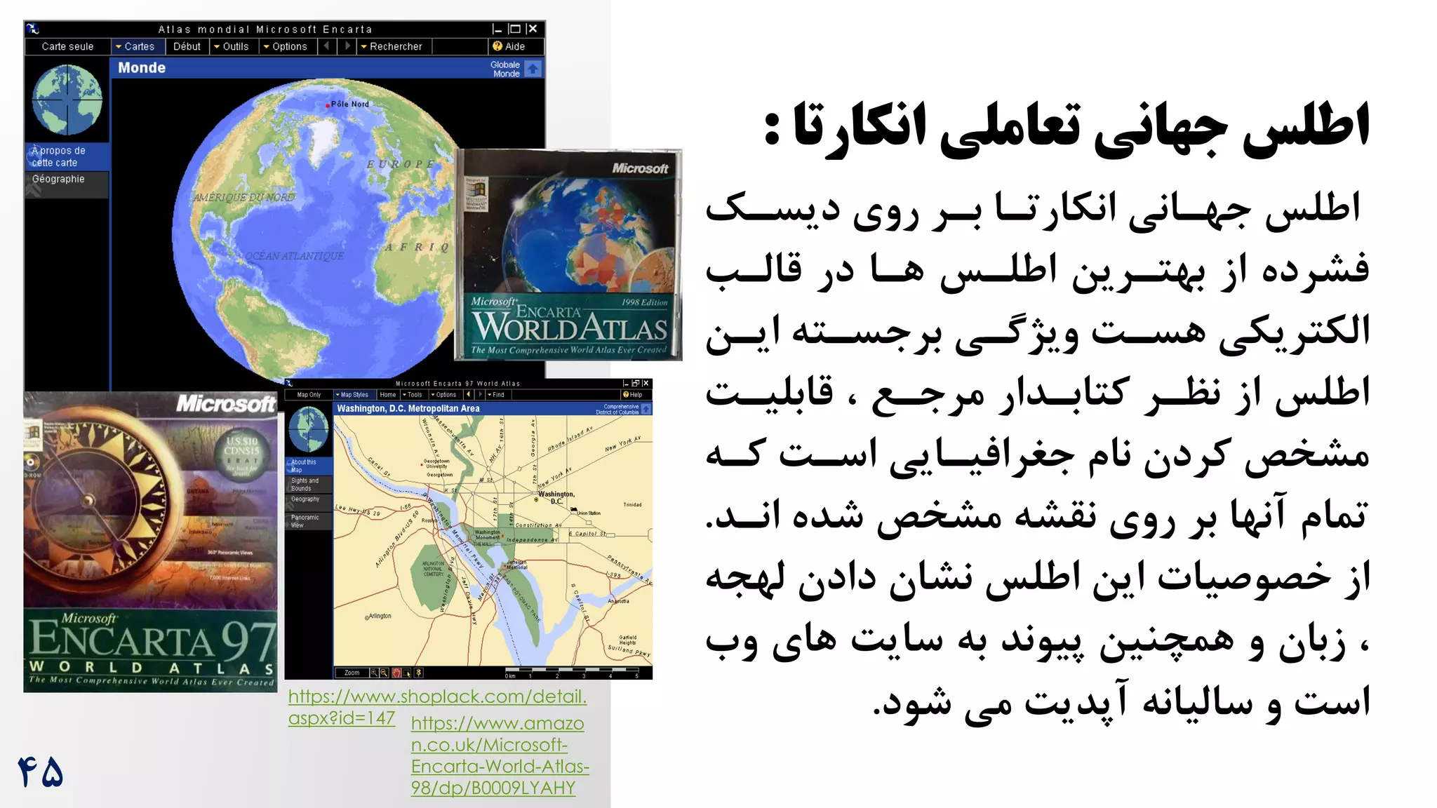 ‫تعاملی‬ ‫جهانی‬ ‫اطلس‬
‫انکارت‬
‫ا‬
:
‫اطلس‬
‫جهرانی‬
‫انکارترا‬
‫دیسرک‬ ‫روی‬ ‫برر‬
‫قالرب‬ ‫در‬ ‫هرا‬ ‫اطلرس‬ ‫بهتررین‬ ‫از‬ ‫فشرده‬
‫ایرن‬ ‫برجسرته‬ ‫ویژگری‬ ‌‫هسر‬ ‫الکتریکی‬
‌‫قابلیر‬ ، ‫مرجرع‬ ‫کتابردار‬ ‫نظرر‬ ‫از‬ ‫اطلس‬
‫کره‬ ‌‫اسر‬ ‫جغرافیرایی‬ ‫نام‬ ‫کردن‬ ‫مشخص‬
‫انرد‬ ‫شده‬ ‫مشخص‬ ‫نقشه‬ ‫روی‬ ‫بر‬ ‫آنها‬ ‫تمام‬
.
‫خصوصیات‬ ‫از‬
‫لهج‬ ‫دادن‬ ‫نشان‬ ‫اطلس‬ ‫این‬
‫ه‬
‫و‬ ‫های‬ ‌‫سای‬ ‫به‬ ‫پیوند‬ ‫همچنین‬ ‫و‬ ‫زبان‬ ،
‫ه‬
‫شود‬ ‫می‬ ‌‫آپدی‬ ‫سالیانه‬ ‫و‬ ‌‫اس‬
.
https://www.shoplack.com/detail.
aspx?id=147 https://www.amazo
n.co.uk/Microsoft-
Encarta-World-Atlas-
98/dp/B0009LYAHY
4۵
 