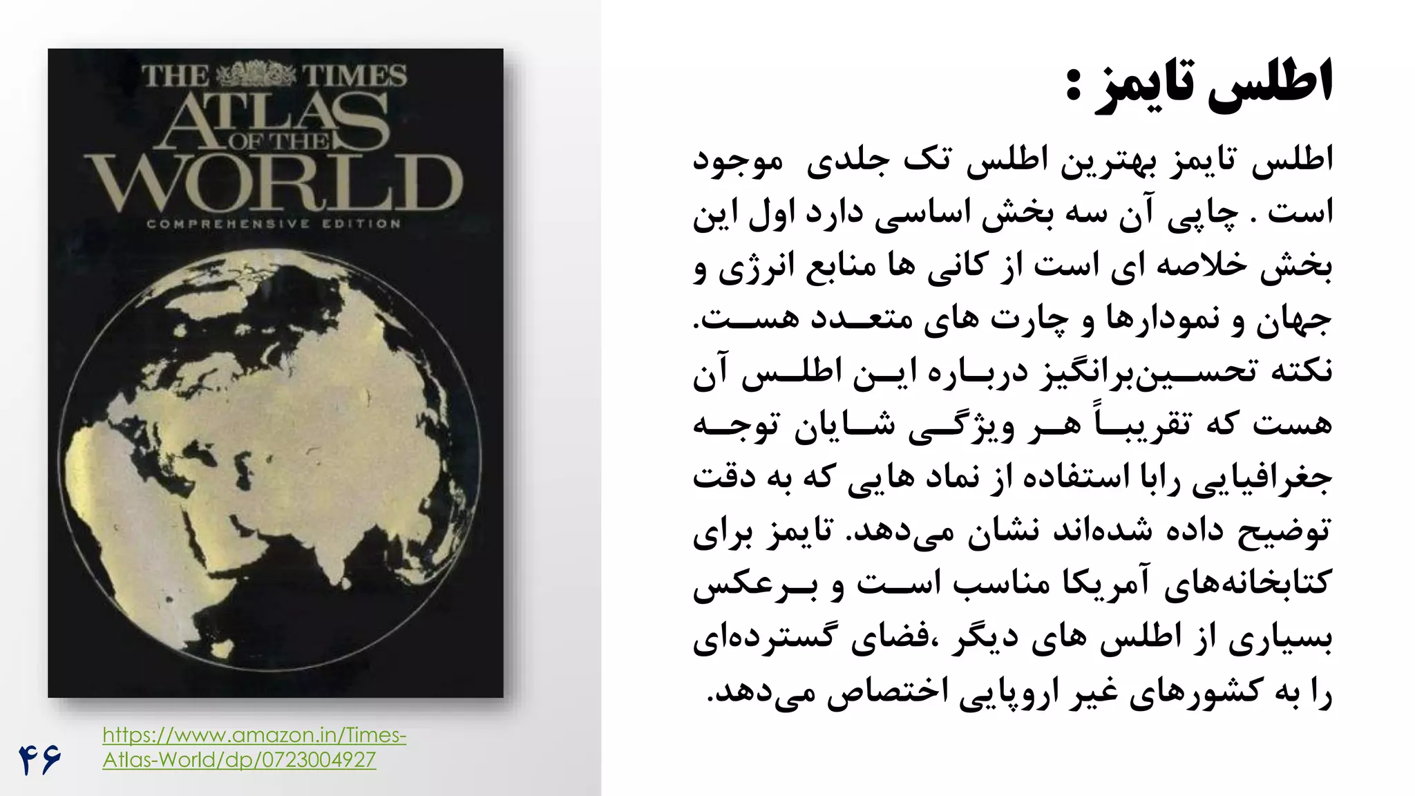 46
‫تایمز‬ ‫اطلس‬
:
‫اطلس‬
‫موج‬ ‫جلدی‬ ‫تک‬ ‫اطلس‬ ‫بهترین‬ ‫تایمز‬
‫ود‬
‌‫اس‬
.
‫این‬ ‫اول‬ ‫دارد‬ ‫اساسی‬ ‫بخش‬ ‫سه‬ ‫آن‬ ‫چاپی‬
‫انرژی‬ ‫منابع‬ ‫ها‬ ‫کانی‬ ‫از‬ ‌‫اس‬ ‫ای‬ ‫خالصه‬ ‫بخش‬
‫و‬
‌‫هسر‬ ‫متعردد‬ ‫های‬ ‫چارت‬ ‫و‬ ‫نمودارها‬ ‫و‬ ‫جهان‬
.
‫آ‬ ‫اطلرس‬ ‫ایرن‬ ‫دربراره‬ ‫برانگیز‬‫تحسرین‬ ‫نکته‬
‫ن‬
‫توجره‬ ‫شرایان‬ ‫ویژگری‬ ‫هرر‬ ً‫ا‬‫تقریبر‬ ‫که‬ ‌‫هس‬
‫ب‬ ‫که‬ ‫هایی‬ ‫نماد‬ ‫از‬ ‫استفاده‬ ‫رابا‬ ‫جغرافیایی‬
‌‫دق‬ ‫ه‬
‫دهد‬‫می‬ ‫نشان‬ ‫اند‬‫شده‬ ‫داده‬ ‫توضیح‬
.
‫بر‬ ‫تایمز‬
‫ای‬
‌‫اسر‬ ‫مناسب‬ ‫آمریکا‬ ‫های‬‫کتابخانه‬
‫بررعکس‬ ‫و‬
‫دیگر‬ ‫های‬ ‫اطلس‬ ‫از‬ ‫بسیاری‬
‫فضای‬،
‫گسترد‬
‫ای‬‫ه‬
‫دهد‬‫می‬ ‫اختصاص‬ ‫اروپایی‬ ‫غیر‬ ‫کشورهای‬ ‫به‬ ‫را‬
.
https://www.amazon.in/Times-
Atlas-World/dp/0723004927
 