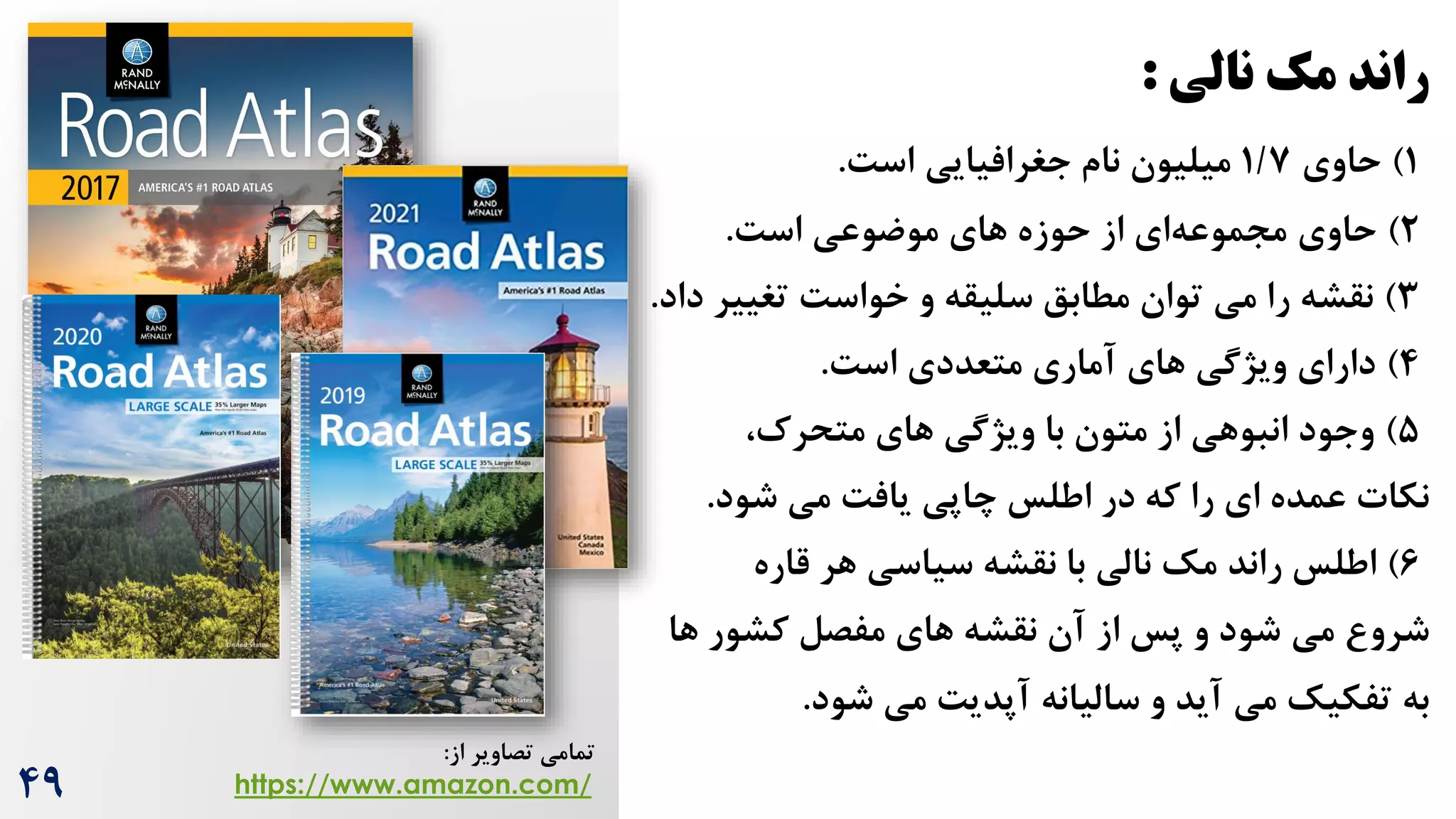 ‫نالی‬ ‫مک‬ ‫راند‬
:
1
)
‫حاوی‬
1/7
‫جغرافیایی‬ ‫نام‬ ‫میلیون‬
‌‫اس‬
.
2
)
‫حاوی‬
‫موضوعی‬ ‫های‬ ‫حوزه‬ ‫از‬ ‫ای‬‫مجموعه‬
‌‫اس‬
.
3
)
‫را‬ ‫نقشه‬
‫توان‬ ‫می‬
‫تغییر‬ ‌‫خواس‬ ‫و‬ ‫سلیقه‬ ‫مطابق‬
‫د‬
‫اد‬
.
4
)
‫متعددی‬ ‫آماری‬ ‫های‬ ‫ویژگی‬ ‫دارای‬
‌‫اس‬
.
۵
)
‫های‬ ‫ویژگی‬ ‫با‬ ‫متون‬ ‫از‬ ‫انبوهی‬ ‫وجود‬
،‌‫متحر‬
‫نکات‬
‌‫یاف‬ ‫چاپی‬ ‫اطلس‬ ‫در‬ ‫که‬ ‫را‬ ‫ای‬ ‫عمده‬
‫شود‬ ‫می‬
.
6
)
‫اطلس‬
‫مک‬ ‫راند‬
‫نالی‬
‫هر‬ ‫سیاسی‬ ‫نقشه‬ ‫با‬
‫قاره‬
‫شرو‬
‫می‬
‫ها‬ ‫کشور‬ ‫مفصل‬ ‫های‬ ‫نقشه‬ ‫آن‬ ‫از‬ ‫پس‬ ‫و‬ ‫شود‬
‫به‬
‫می‬ ‫تفکیک‬
‫شود‬ ‫می‬ ‌‫آپدی‬ ‫سالیانه‬ ‫و‬ ‫آید‬
.
‫از‬ ‫تصاویر‬ ‫تمامی‬
:
https://www.amazon.com/
49
 