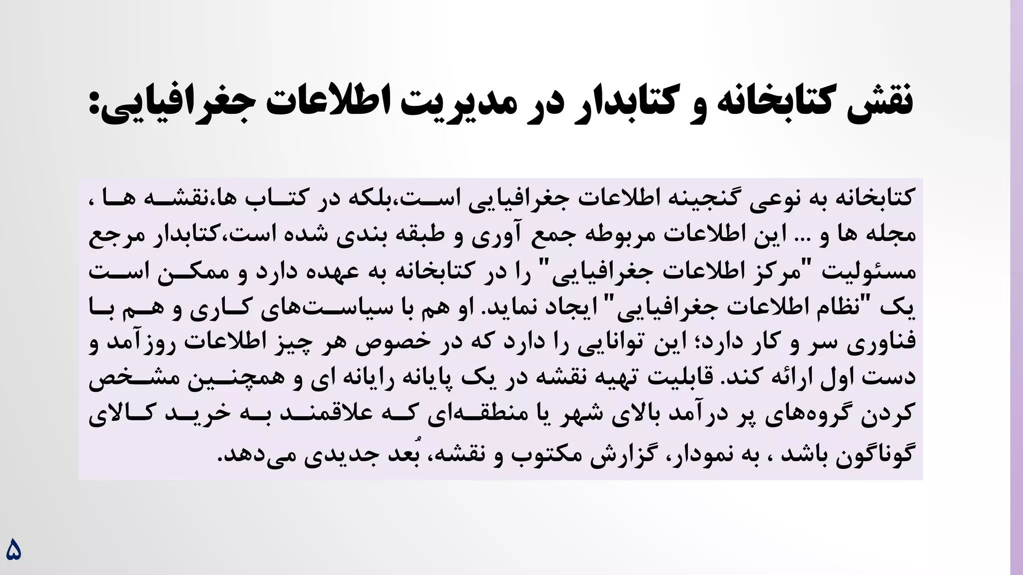 ۵
‫جغرافیای‬ ‫اطالعات‬ ‫مدیریت‬ ‫در‬ ‫کتابدار‬ ‫و‬ ‫کتابخانه‬ ‫نقش‬
‫ی‬
:
‫نق‬،‫ها‬ ‫کتراه‬ ‫در‬ ‫بلکه‬،‌‫اسر‬ ‫جغرافیایی‬ ‫اطالعات‬ ‫گنجینه‬ ‫نوعی‬ ‫به‬ ‫کتابخانه‬
، ‫هرا‬ ‫شره‬
‫و‬ ‫ها‬ ‫مجله‬
...
‫مرج‬ ‫کتابدار‬،‌‫اس‬ ‫شده‬ ‫بندی‬ ‫طبقه‬ ‫و‬ ‫آوری‬ ‫جمع‬ ‫مربوطه‬ ‫اطالعات‬ ‫این‬
‫ع‬
‌‫مسئولی‬
"
‫جغرافیایی‬ ‫اطالعات‬ ‫مرکز‬
"
‫را‬
‫به‬ ‫کتابخانه‬ ‫در‬
‫اسر‬ ‫ممکرن‬ ‫و‬ ‫دارد‬ ‫عهده‬
‌
‫یک‬
"
‫جغرافیایی‬ ‫اطالعات‬ ‫نظام‬
"
‫ایجاد‬
‫نماید‬
.
‫برا‬ ‫هرم‬ ‫و‬ ‫کراری‬ ‫های‬‌‫سیاسر‬ ‫با‬ ‫هم‬ ‫او‬
‫فناوری‬
‫و‬ ‫روزآمد‬ ‫اطالعات‬ ‫چیز‬ ‫هر‬ ‫خصوص‬ ‫در‬ ‫که‬ ‫دارد‬ ‫را‬ ‫توانایی‬ ‫این‬ ‫دارد؛‬ ‫کار‬ ‫و‬ ‫سر‬
‫کند‬ ‫ارائه‬ ‫اول‬ ‌‫دس‬
.
‫مشر‬ ‫همچنرین‬ ‫و‬ ‫ای‬ ‫رایانه‬ ‫پایانه‬ ‫یک‬ ‫در‬ ‫نقشه‬ ‫تهیه‬ ‌‫قابلی‬
‫خص‬
‫بره‬ ‫عالقمنرد‬ ‫کره‬ ‫ای‬‫منطقره‬ ‫یا‬ ‫شهر‬ ‫باالی‬ ‫درآمد‬ ‫پر‬ ‫های‬‫گروه‬ ‫کردن‬
‫کراالی‬ ‫خریرد‬
‫دهد‬‫می‬ ‫جدیدی‬ ‫ُعد‬‫ب‬ ،‫نقشه‬ ‫و‬ ‫مکتوه‬ ‫گزارش‬ ،‫نمودار‬ ‫به‬ ، ‫باشد‬ ‫گوناگون‬
.
 