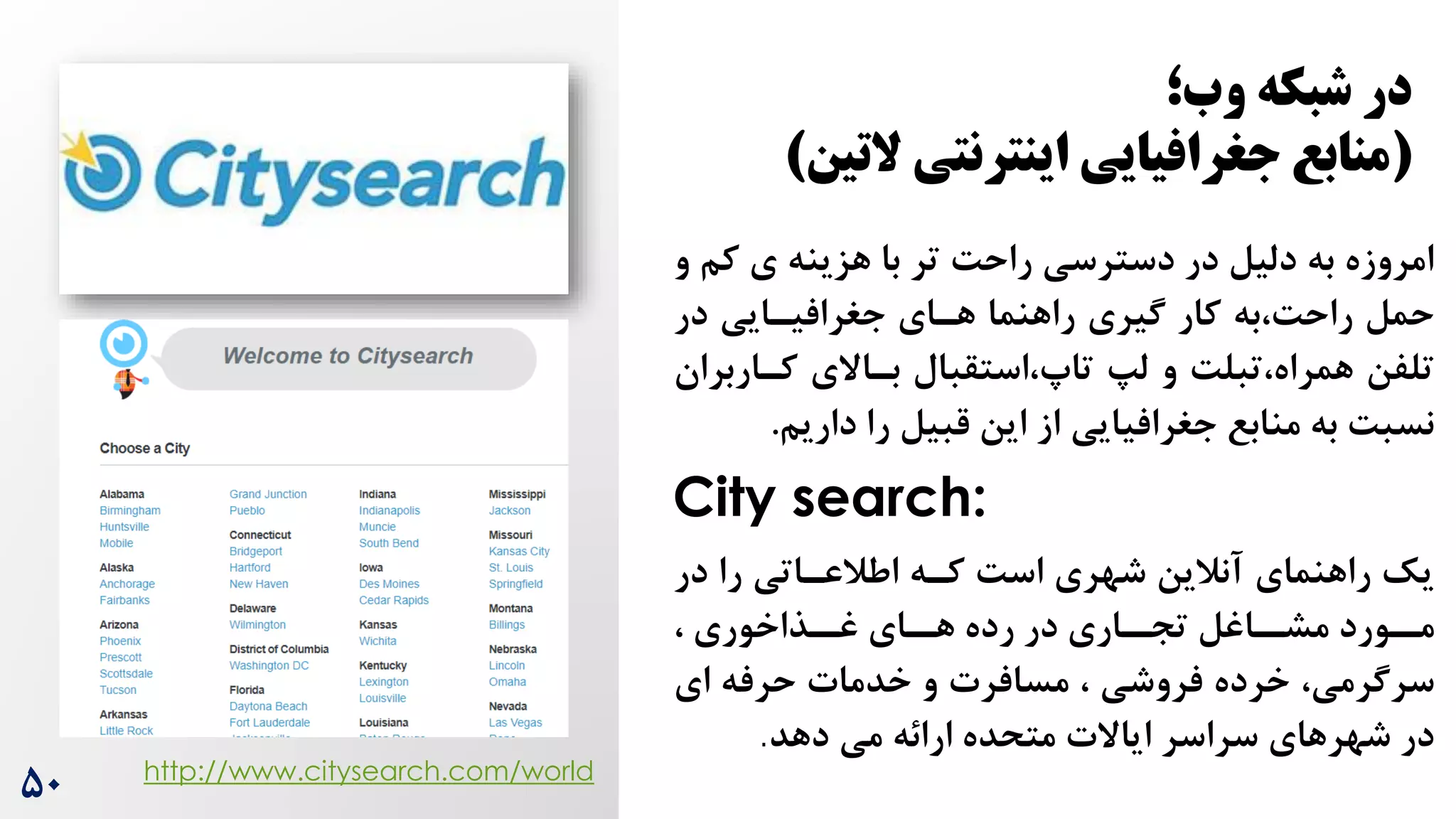 ‫ک‬ ‫ی‬ ‫هزینه‬ ‫با‬ ‫تر‬ ‌‫راح‬ ‫دسترسی‬ ‫در‬ ‫دلیل‬ ‫به‬ ‫امروزه‬
‫و‬ ‫م‬
‫در‬ ‫جغرافیرایی‬ ‫هرای‬ ‫راهنما‬ ‫گیری‬ ‫کار‬ ‫به‬،‌‫راح‬ ‫حمل‬
‫کرار‬ ‫براالی‬ ‫استقبال‬،‫تاپ‬ ‫ل‬ ‫و‬ ‌‫تبل‬،‫همراه‬ ‫تلفن‬
‫بران‬
‫داری‬ ‫را‬ ‫قبیل‬ ‫این‬ ‫از‬ ‫جغرافیایی‬ ‫منابع‬ ‫به‬ ‌‫نسب‬
‫م‬
.
City search:
‫در‬ ‫را‬ ‫اطالعراتی‬ ‫کره‬ ‌‫اس‬ ‫شهری‬ ‫آنالین‬ ‫راهنمای‬ ‫یک‬
، ‫رذاخوری‬
‫غر‬ ‫رای‬
‫هر‬ ‫رده‬ ‫در‬ ‫راری‬
‫تجر‬ ‫راغل‬
‫مشر‬ ‫رورد‬
‫مر‬
،‫سرگرمی‬
‫و‬ ‫مسافرت‬ ، ‫فروشی‬ ‫خرده‬
‫حرفه‬ ‫خدمات‬
‫ای‬
‫دهد‬ ‫می‬ ‫ارائه‬ ‫متحده‬ ‫ایاالت‬ ‫سراسر‬ ‫شهرهای‬ ‫در‬
.
http://www.citysearch.com/world
۵0
‫وب؛‬ ‫شبکه‬ ‫در‬
(
‫التین‬ ‫اینترنتی‬ ‫جغرافیایی‬ ‫منابع‬
)
 