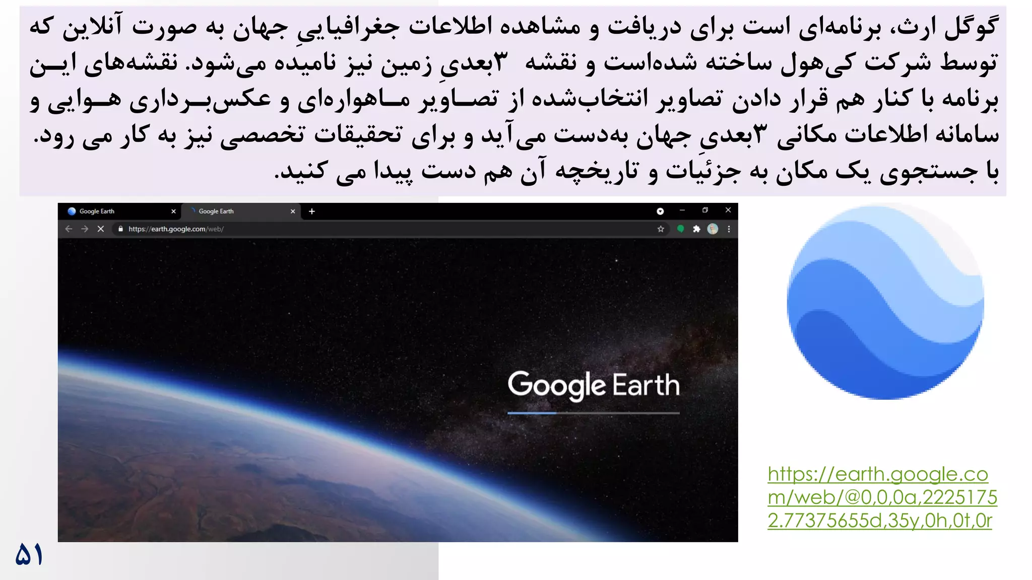 ‌‫اس‬ ‫ای‬‫برنامه‬ ، ‫ار‬ ‫گوگل‬
‫برای‬
‫و‬ ‌‫دریاف‬
‫مشاهده‬
‫جهان‬ ِ‫ی‬‫جغرافیای‬ ‫اطالعات‬
‫آنالی‬ ‫صورت‬ ‫به‬
‫که‬ ‫ن‬
‫و‬ ‌‫اس‬‫شده‬ ‫ساخته‬ ‫هول‬‫کی‬ ‌‫شرک‬ ‫توسط‬
‫نقشه‬
3
ِ‫ی‬‫بعد‬
‫شود‬‫می‬ ‫نامیده‬ ‫نیز‬ ‫زمین‬
.
‫ایرن‬ ‫های‬‫نقشه‬
‫و‬ ‫هروایی‬ ‫بررداری‬‫عکس‬ ‫و‬ ‫ای‬‫مراهواره‬ ‫تصراویر‬ ‫از‬ ‫شده‬‫انتخاه‬ ‫تصاویر‬ ‫دادن‬ ‫قرار‬ ‫هم‬ ‫کنار‬ ‫با‬ ‫برنامه‬
‫سامانه‬
‫مکانی‬ ‫اطالعات‬
3
‌‫دس‬‫به‬ ‫جهان‬ ِ‫ی‬‫بعد‬
‫برای‬ ‫و‬ ‫آید‬‫می‬
‫به‬ ‫نیز‬ ‫تخصصی‬ ‫تحقیقات‬
‫می‬ ‫کار‬
‫رود‬
.
‫کنید‬ ‫می‬ ‫پیدا‬ ‌‫دس‬ ‫هم‬ ‫آن‬ ‫تاریخچه‬ ‫و‬ ‫جزئیات‬ ‫به‬ ‫مکان‬ ‫یک‬ ‫جستجوی‬ ‫با‬
.
https://earth.google.co
m/web/@0,0,0a,2225175
2.77375655d,35y,0h,0t,0r
۵1
 