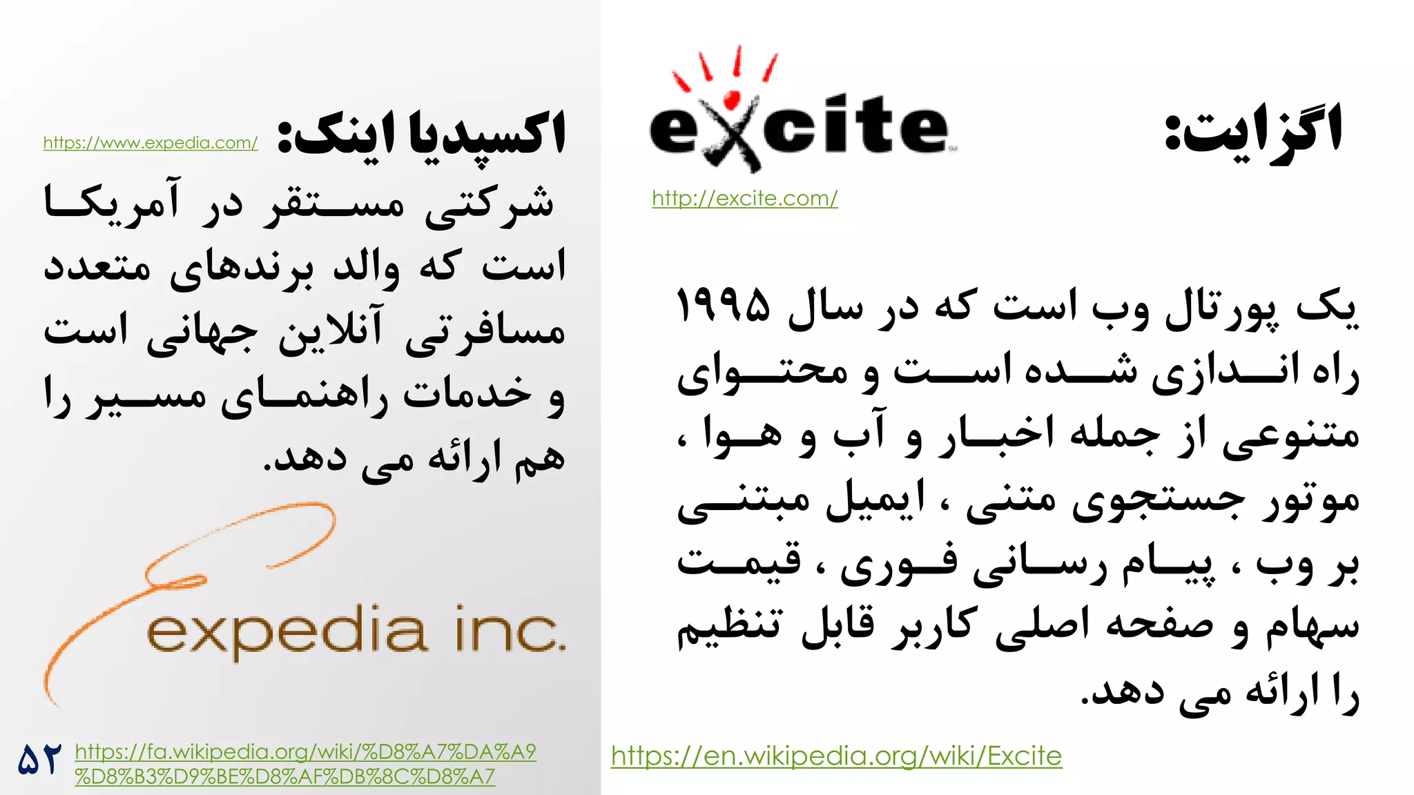 ‫یک‬
‫سال‬ ‫در‬ ‫که‬ ‌‫اس‬ ‫وه‬ ‫پورتال‬
199۵
‫روای‬
‫محتر‬ ‫و‬ ‌‫ر‬
‫اسر‬ ‫رده‬
‫شر‬ ‫ردازی‬
‫انر‬ ‫راه‬
، ‫هروا‬ ‫و‬ ‫آه‬ ‫و‬ ‫اخبرار‬ ‫جمله‬ ‫از‬ ‫متنوعی‬
‫مبت‬ ‫ایمیل‬ ، ‫متنی‬ ‫جستجوی‬ ‫موتور‬
‫نری‬
‌‫قیمر‬ ، ‫فروری‬ ‫رسرانی‬ ‫پیرام‬ ، ‫وه‬ ‫بر‬
‫تن‬ ‫قابل‬ ‫کاربر‬ ‫اصلی‬ ‫صفحه‬ ‫و‬ ‫سهام‬
‫ظیم‬
‫دهد‬ ‫می‬ ‫ارائه‬ ‫را‬
.
http://excite.com/
https://en.wikipedia.org/wiki/Excite
‫اینک‬ ‫اکسپدیا‬
:
‫آمریکرا‬ ‫در‬ ‫مسرتقر‬ ‫شرکتی‬
‫متعد‬ ‫برندهای‬ ‫والد‬ ‫که‬ ‌‫اس‬
‫د‬
‫جهانی‬ ‫آنالین‬ ‫مسافرتی‬
‫اس‬
‌
‫را‬ ‫مسریر‬ ‫راهنمرای‬ ‫خدمات‬ ‫و‬
‫دهد‬ ‫می‬ ‫ارائه‬ ‫هم‬
.
https://fa.wikipedia.org/wiki/%D8%A7%DA%A9
%D8%B3%D9%BE%D8%AF%DB%8C%D8%A7
‫اشزایت‬
:
۵2
https://www.expedia.com/
 