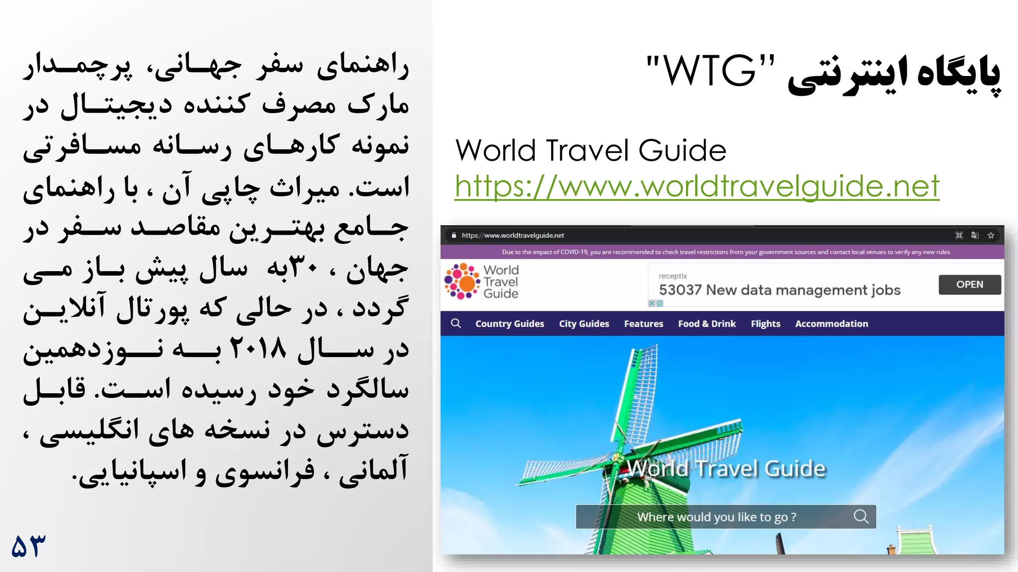 ‫اینترنتی‬ ‫پایگاه‬
WTG”
"
World Travel Guide
https://www.worldtravelguide.net
‫سفر‬ ‫راهنمای‬
‫پرچمردار‬ ،‫جهرانی‬
‫در‬ ‫دیجیترال‬ ‫کننده‬ ‫مصرم‬ ‌‫مار‬
‫مسرافرتی‬ ‫رسرانه‬ ‫کارهرای‬ ‫نمونه‬
‌‫اس‬
.
‫راهنمای‬ ‫با‬ ، ‫آن‬ ‫چاپی‬ ‫میرا‬
‫در‬ ‫رفر‬
‫ر‬‫س‬ ‫رد‬
‫ر‬‫مقاص‬ ‫ررین‬
‫ر‬‫بهت‬ ‫رامع‬
‫ر‬‫ج‬
‫جهان‬
،
30
‫به‬
‫مری‬ ‫براز‬ ‫پیش‬ ‫سال‬
‫آنالیر‬ ‫پورتال‬ ‫که‬ ‫حالی‬ ‫در‬ ، ‫گردد‬
‫ن‬
‫سررال‬ ‫در‬
2018
‫برره‬
‫نرروزدهمین‬
‌‫اسر‬ ‫رسیده‬ ‫خود‬ ‫سالگرد‬
.
‫قابرل‬
‫دسترس‬
‫انگلیسی‬ ‫های‬ ‫نسخه‬ ‫در‬
،
‫و‬ ‫فرانسوی‬ ، ‫آلمانی‬
‫اسپانیایی‬
.
۵3
 