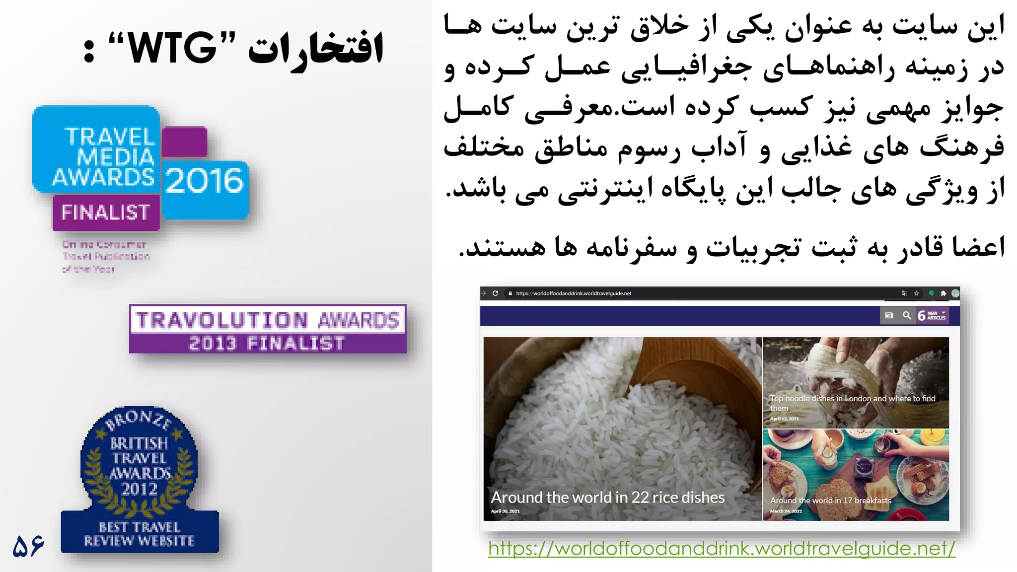 ‌‫سای‬ ‫ترین‬ ‫خالق‬ ‫از‬ ‫یکی‬ ‫عنوان‬ ‫به‬ ‌‫سای‬ ‫این‬
‫هرا‬
‫و‬ ‫کررده‬ ‫عمرل‬ ‫جغرافیرایی‬ ‫راهنماهرای‬ ‫زمینه‬ ‫در‬
‌‫اس‬ ‫کرده‬ ‫کسب‬ ‫نیز‬ ‫مهمی‬ ‫جوایز‬
.
‫کامرل‬ ‫معرفری‬
‫مختلف‬ ‫مناطق‬ ‫رسوم‬ ‫آداه‬ ‫و‬ ‫غذایی‬ ‫های‬ ‫فرهنگ‬
‫می‬ ‫اینترنتی‬ ‫پایگاه‬ ‫این‬ ‫جالب‬ ‫های‬ ‫ویژگی‬ ‫از‬
‫باشد‬
.
‫هس‬ ‫ها‬ ‫سفرنامه‬ ‫و‬ ‫تجربیات‬ ‌‫ثب‬ ‫به‬ ‫قادر‬ ‫اعضا‬
‫تند‬
.
https://worldoffoodanddrink.worldtravelguide.net/
‫افتخارات‬
“WTG”
:
۵6
 