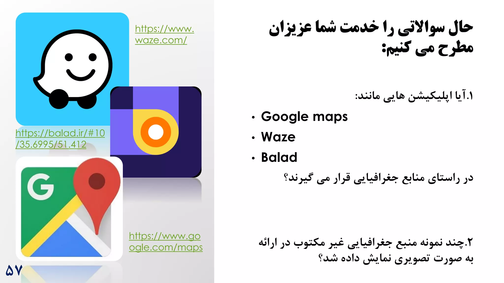 ‫عزیزان‬ ‫شما‬ ‫خدمت‬ ‫را‬ ‫سواالتی‬ ‫حال‬
‫کنیج‬ ‫می‬ ‫مطرح‬
:
1
.
‫مانند‬ ‫هایی‬ ‫اپلیکیشن‬ ‫آیا‬
:
• Google maps
• Waze
• Balad
‫گیرند؟‬ ‫می‬ ‫قرار‬ ‫جغرافیایی‬ ‫منابع‬ ‫راستای‬ ‫در‬
2
.
‫ا‬ ‫در‬ ‫مکتوه‬ ‫غیر‬ ‫جغرافیایی‬ ‫منبع‬ ‫نمونه‬ ‫چند‬
‫رائه‬
‫شد؟‬ ‫داده‬ ‫نمایش‬ ‫تصویری‬ ‫صورت‬ ‫به‬
۵7
https://www.
waze.com/
https://balad.ir/#10
/35.6995/51.412
https://www.go
ogle.com/maps
 