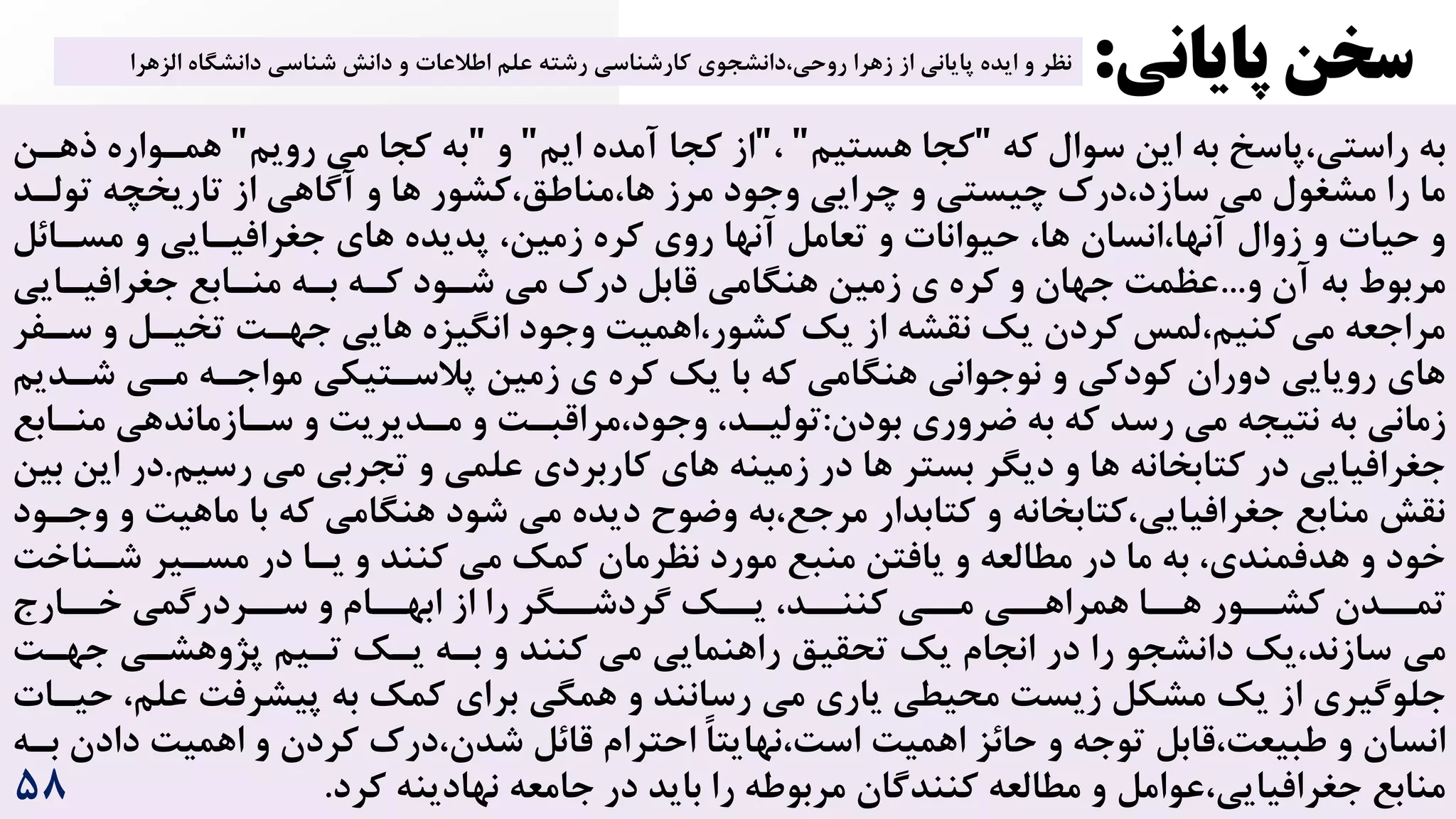 ‫که‬ ‫سوال‬ ‫این‬ ‫به‬ ‫پاسخ‬،‫راستی‬ ‫به‬
"
‫هستیم‬ ‫کجا‬
"
،
"
‫ایم‬ ‫آمده‬ ‫کجا‬ ‫از‬
"
‫و‬
"
‫رویم‬ ‫می‬ ‫کجا‬ ‫به‬
"
‫ذ‬ ‫همرواره‬
‫هرن‬
‫ها‬ ‫کشور‬،‫مناطق‬،‫ها‬ ‫مرز‬ ‫وجود‬ ‫چرایی‬ ‫و‬ ‫چیستی‬ ‌‫در‬،‫سازد‬ ‫می‬ ‫مشغول‬ ‫را‬ ‫ما‬
‫تولرد‬ ‫تاریخچه‬ ‫از‬ ‫آگاهی‬ ‫و‬
،‫زمین‬ ‫کره‬ ‫روی‬ ‫آنها‬ ‫تعامل‬ ‫و‬ ‫حیوانات‬ ،‫ها‬ ‫انسان‬،‫آنها‬ ‫زوال‬ ‫و‬ ‫حیات‬ ‫و‬
‫مسرائل‬ ‫و‬ ‫جغرافیرایی‬ ‫های‬ ‫پدیده‬
‫و‬ ‫آن‬ ‫به‬ ‫مربوط‬
...
‫جغرافیر‬ ‫منرابع‬ ‫بره‬ ‫کره‬ ‫شرود‬ ‫می‬ ‌‫در‬ ‫قابل‬ ‫هنگامی‬ ‫زمین‬ ‫ی‬ ‫کره‬ ‫و‬ ‫جهان‬ ‌‫عظم‬
‫ایی‬
‫های‬ ‫انگیزه‬ ‫وجود‬ ‌‫اهمی‬،‫کشور‬ ‫یک‬ ‫از‬ ‫نقشه‬ ‫یک‬ ‫کردن‬ ‫لمس‬،‫کنیم‬ ‫می‬ ‫مراجعه‬
‫سرف‬ ‫و‬ ‫تخیرل‬ ‌‫جهر‬ ‫ی‬
‫ر‬
‫پالسر‬ ‫زمین‬ ‫ی‬ ‫کره‬ ‫یک‬ ‫با‬ ‫که‬ ‫هنگامی‬ ‫نوجوانی‬ ‫و‬ ‫کودکی‬ ‫دوران‬ ‫رویایی‬ ‫های‬
‫شردی‬ ‫مری‬ ‫مواجره‬ ‫تیکی‬
‫م‬
‫بودن‬ ‫ضروری‬ ‫به‬ ‫که‬ ‫رسد‬ ‫می‬ ‫نتیجه‬ ‫به‬ ‫زمانی‬
:
‫منراب‬ ‫سرازماندهی‬ ‫و‬ ‌‫مردیری‬ ‫و‬ ‌‫مراقبر‬،‫وجود‬ ،‫تولیرد‬
‫ع‬
‫علم‬ ‫کاربردی‬ ‫های‬ ‫زمینه‬ ‫در‬ ‫ها‬ ‫بستر‬ ‫دیگر‬ ‫و‬ ‫ها‬ ‫کتابخانه‬ ‫در‬ ‫جغرافیایی‬
‫رسیم‬ ‫می‬ ‫تجربی‬ ‫و‬ ‫ی‬
.
‫د‬
‫بین‬ ‫این‬ ‫ر‬
‫شود‬ ‫می‬ ‫دیده‬ ‫وضوح‬ ‫به‬،‫مرجع‬ ‫کتابدار‬ ‫و‬ ‫کتابخانه‬،‫جغرافیایی‬ ‫منابع‬ ‫نقش‬
‫ماهی‬ ‫با‬ ‫که‬ ‫هنگامی‬
‫وجرود‬ ‫و‬ ‌
‫ک‬ ‫می‬ ‫کمک‬ ‫نظرمان‬ ‫مورد‬ ‫منبع‬ ‫یافتن‬ ‫و‬ ‫مطالعه‬ ‫در‬ ‫ما‬ ‫به‬ ،‫هدفمندی‬ ‫و‬ ‫خود‬
‫در‬ ‫یرا‬ ‫و‬ ‫نند‬
‫شرناخ‬ ‫مسریر‬
‌
‫مرری‬ ‫همراهرری‬ ‫هررا‬ ‫کشررور‬ ‫تمرردن‬
‫کننررد‬
‫خررارج‬ ‫سررردرگمی‬ ‫و‬ ‫ابهررام‬ ‫از‬ ‫را‬ ‫گردشررگر‬ ‫یررک‬ ،
‫می‬
‫یک‬،‫سازند‬
‫می‬ ‫راهنمایی‬ ‫تحقیق‬ ‫یک‬ ‫انجام‬ ‫در‬ ‫را‬ ‫دانشجو‬
‫کنند‬
‌‫جهر‬ ‫پژوهشری‬ ‫تریم‬ ‫یرک‬ ‫بره‬ ‫و‬
‫می‬ ‫یاری‬ ‫محیطی‬ ‌‫زیس‬ ‫مشکل‬ ‫یک‬ ‫از‬ ‫جلوگیری‬
‫رسانند‬
‫علم‬ ‌‫پیشرف‬ ‫به‬ ‫کمک‬ ‫برای‬ ‫همگی‬ ‫و‬
‫حیرات‬ ،
‌‫اهمی‬ ‫حائز‬ ‫و‬ ‫توجه‬ ‫قابل‬،‌‫طبیع‬ ‫و‬ ‫انسان‬
‫داد‬ ‌‫اهمی‬ ‫و‬ ‫کردن‬ ‌‫در‬،‫شدن‬ ‫قائل‬ ‫احترام‬ ً‫ا‬‫نهایت‬،‌‫اس‬
‫بره‬ ‫ن‬
‫ن‬ ‫جامعه‬ ‫در‬ ‫باید‬ ‫را‬ ‫مربوطه‬ ‫کنندگان‬ ‫مطالعه‬ ‫و‬ ‫عوامل‬،‫جغرافیایی‬ ‫منابع‬
‫کرد‬ ‫هادینه‬
.
‫پایانی‬ ‫سخن‬
:
‫اطالعات‬ ‫علم‬ ‫رشته‬ ‫کارشناسی‬ ‫دانشجوی‬،‫روحی‬ ‫زهرا‬ ‫از‬ ‫پایانی‬ ‫ایده‬ ‫و‬ ‫نظر‬
‫الزهرا‬ ‫دانشگاه‬ ‫شناسی‬ ‫دانش‬ ‫و‬
۵8
 