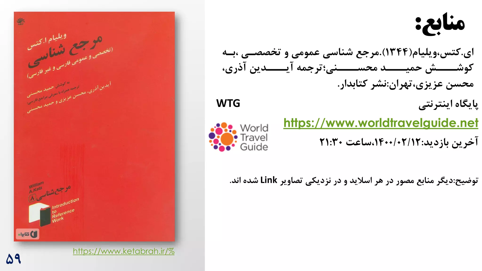 ‫منابع‬
:
۵9
‫ای‬
.
‫ویلیام‬،‫کتس‬
(
1344
.)
‫بره‬، ‫تخصصری‬ ‫و‬ ‫عمومی‬ ‫شناسی‬ ‫مرجع‬
،‫آذری‬ ‫ررردین‬
‫آیر‬ ‫رررنی؛ترجمه‬
‫محسر‬ ‫رررد‬
‫حمیر‬ ‫رررش‬
‫کوشر‬
‫تهران‬،‫عزیزی‬ ‫محسن‬
:
‫کتابدار‬ ‫نشر‬
.
‫اینترنتی‬ ‫پایگاه‬
WTG
https://www.worldtravelguide.net
‫بازدید‬ ‫آخرین‬
:
1400/02/12
‌‫ساع‬،
21:30
‫توضیح‬
:
‫تصاویر‬ ‫نزدیکی‬ ‫در‬ ‫و‬ ‫اسالید‬ ‫هر‬ ‫در‬ ‫مصور‬ ‫منابع‬ ‫دیگر‬
Link
‫اند‬ ‫شده‬
.
https://www.ketabrah.ir/%
 