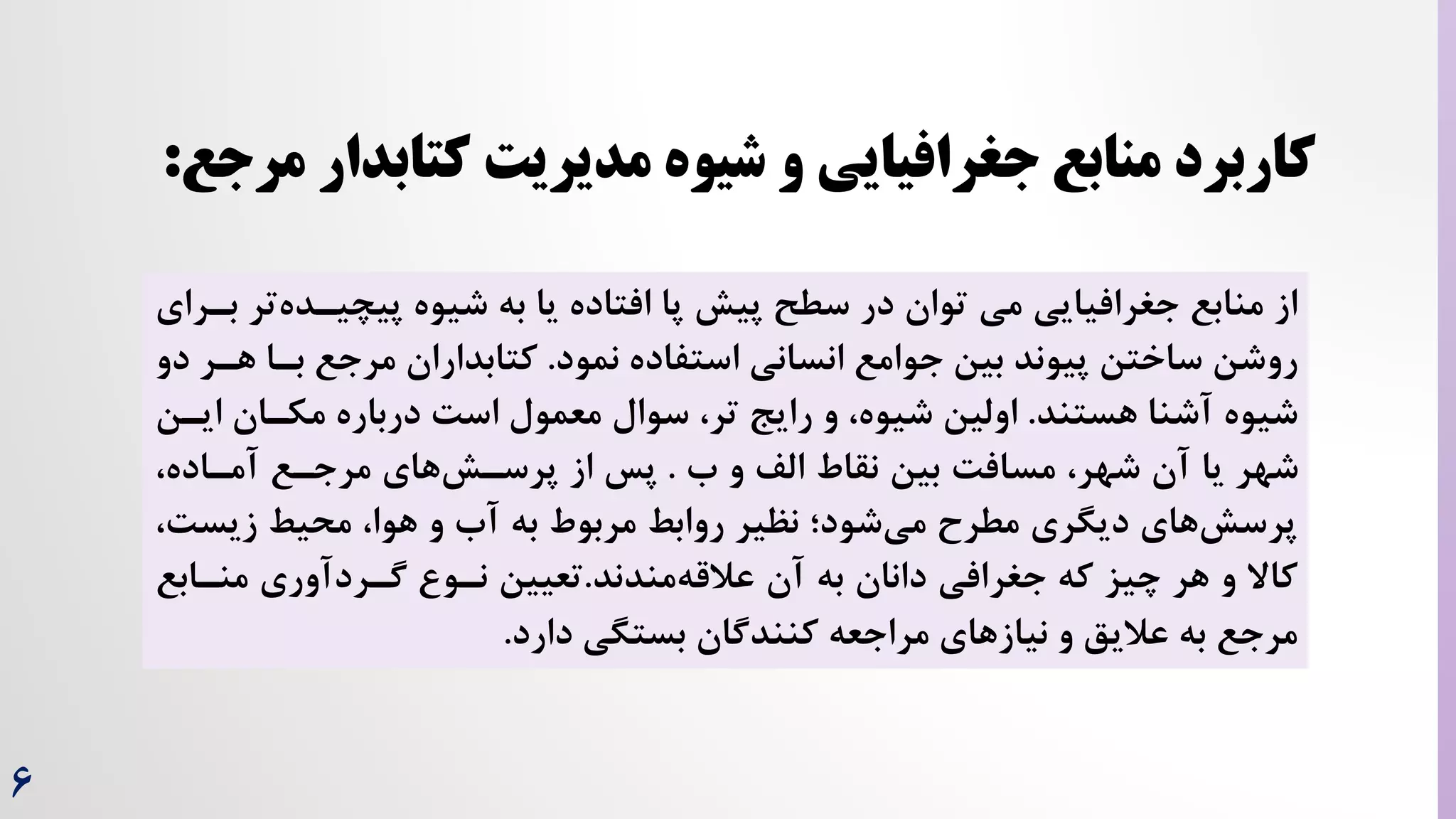 6
‫پیش‬ ‫سطح‬ ‫در‬ ‫توان‬ ‫می‬ ‫جغرافیایی‬ ‫منابع‬ ‫از‬
‫افتاده‬ ‫پا‬
‫پیچیرد‬ ‫شیوه‬ ‫به‬ ‫یا‬
‫بررای‬ ‫تر‬‫ه‬
‫نمود‬ ‫استفاده‬ ‫انسانی‬ ‫جوامع‬ ‫بین‬ ‫پیوند‬ ‫ساختن‬ ‫روشن‬
.
‫بر‬ ‫مرجع‬ ‫کتابداران‬
‫دو‬ ‫هرر‬ ‫ا‬
‫هستند‬ ‫آشنا‬ ‫شیوه‬
.
،‫تر‬ ‫رایج‬ ‫و‬ ،‫شیوه‬ ‫اولین‬
‫سوال‬
‫ا‬ ‫مکران‬ ‫درباره‬ ‌‫اس‬ ‫معمول‬
‫یرن‬
‫ه‬ ‫و‬ ‫الف‬ ‫نقاط‬ ‫بین‬ ‌‫مساف‬ ،‫شهر‬ ‫آن‬ ‫یا‬ ‫شهر‬
.
،‫آمراده‬ ‫مرجرع‬ ‫های‬‫پرسرش‬ ‫از‬ ‫پس‬
‫زیس‬ ‫محیط‬ ،‫هوا‬ ‫و‬ ‫آه‬ ‫به‬ ‫مربوط‬ ‫روابط‬ ‫نظیر‬ ‫شود؛‬‫می‬ ‫مطرح‬ ‫دیگری‬ ‫های‬‫پرسش‬
،‌
‫آن‬ ‫به‬ ‫دانان‬ ‫جغرافی‬ ‫که‬ ‫چیز‬ ‫هر‬ ‫و‬ ‫کاال‬
‫مندند‬‫عالقه‬
.
‫تعیین‬
‫منرا‬ ‫گرردآوری‬ ‫نرو‬
‫بع‬
‫دارد‬ ‫بستگی‬ ‫کنندگان‬ ‫مراجعه‬ ‫نیازهای‬ ‫و‬ ‫عالیق‬ ‫به‬ ‫مرجع‬
.
‫مرج‬ ‫کتابدار‬ ‫مدیریت‬ ‫شیوه‬ ‫و‬ ‫جغرافیایی‬ ‫منابع‬ ‫کاربرد‬
‫ع‬
:
 
