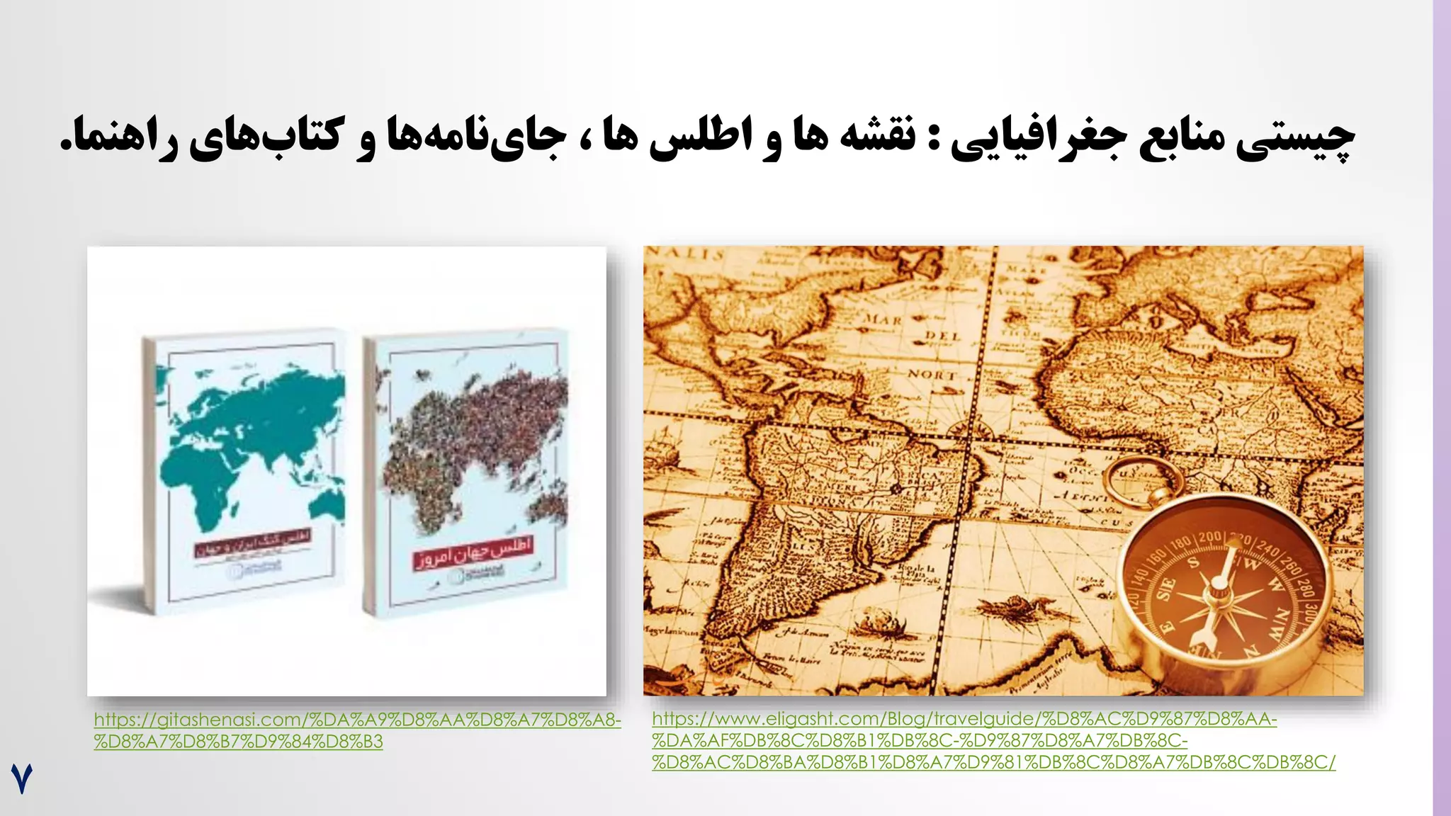 7
‫منابع‬ ‫چیستی‬
‫جغرافیایی‬
:
‫اطلس‬ ‫و‬ ‫ها‬ ‫نقشه‬
، ‫ها‬
‫های‬‫کتاب‬ ‫و‬ ‫ها‬‫نامه‬‫جای‬
‫راهنما‬
.
https://gitashenasi.com/%DA%A9%D8%AA%D8%A7%D8%A8-
%D8%A7%D8%B7%D9%84%D8%B3
https://www.eligasht.com/Blog/travelguide/%D8%AC%D9%87%D8%AA-
%DA%AF%DB%8C%D8%B1%DB%8C-%D9%87%D8%A7%DB%8C-
%D8%AC%D8%BA%D8%B1%D8%A7%D9%81%DB%8C%D8%A7%DB%8C%DB%8C/
 