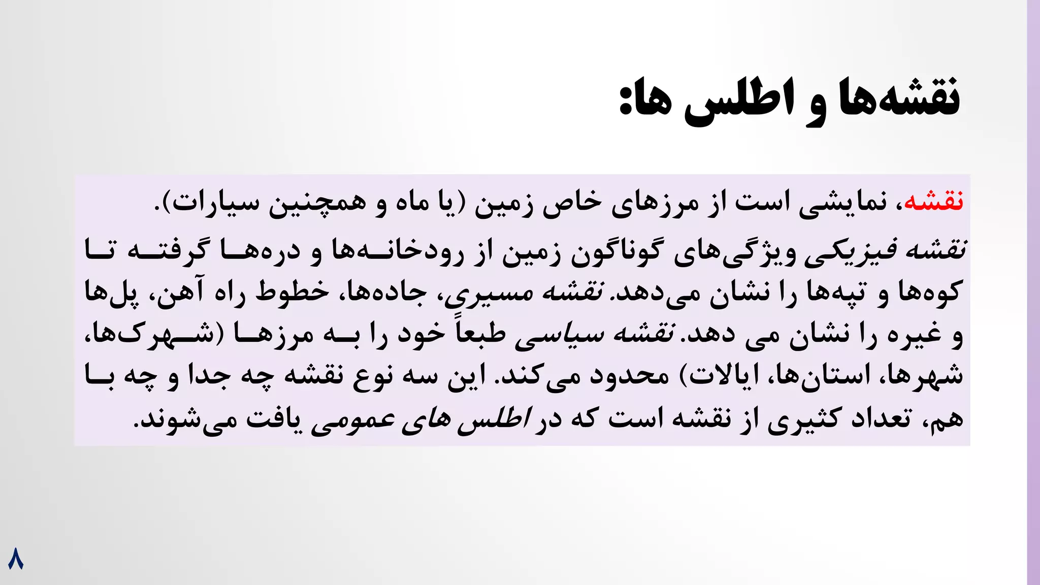 8
‫نقشه‬
‫زمین‬ ‫خاص‬ ‫های‬‫مرز‬ ‫از‬ ‌‫اس‬ ‫نمایشی‬ ،
(
‫سیارات‬ ‫همچنین‬ ‫و‬ ‫ماه‬ ‫یا‬
.)
‫فیزیکی‬ ‫نقشه‬
‫تر‬ ‫گرفتره‬ ‫هرا‬‫دره‬ ‫و‬ ‫ها‬‫رودخانره‬ ‫از‬ ‫زمین‬ ‫گوناگون‬ ‫های‬‫ویژگی‬
‫ا‬
‫دهد‬‫می‬ ‫نشان‬ ‫را‬ ‫ها‬‫تپه‬ ‫و‬ ‫ها‬‫کوه‬
.
‫نقشه‬
‫مسیری‬
،
‫ها‬‫پل‬ ،‫آهن‬ ‫راه‬ ‫خطوط‬ ،‫ها‬‫جاده‬
‫دهد‬ ‫می‬ ‫نشان‬ ‫را‬ ‫غیره‬ ‫و‬
.
‫سیاسی‬ ‫نقشه‬
‫مرزهرا‬ ‫بره‬ ‫را‬ ‫خود‬ ً‫ا‬‫طبع‬
(
،‫ها‬‌‫شرهر‬
‫ایاالت‬ ،‫ها‬‫استان‬ ،‫شهرها‬
)
‫کند‬‫می‬ ‫محدود‬
.
‫برا‬ ‫چه‬ ‫و‬ ‫جدا‬ ‫چه‬ ‫نقشه‬ ‫نو‬ ‫سه‬ ‫این‬
،‫هم‬
‫تعداد‬
‫در‬ ‫که‬ ‌‫اس‬ ‫نقشه‬ ‫از‬ ‫کثیری‬
‫های‬ ‫اطلس‬
‫عمومی‬
‫شوند‬‫می‬ ‌‫یاف‬
.
‫ها‬ ‫اطلس‬ ‫و‬ ‫ها‬‫نقشه‬
:
 