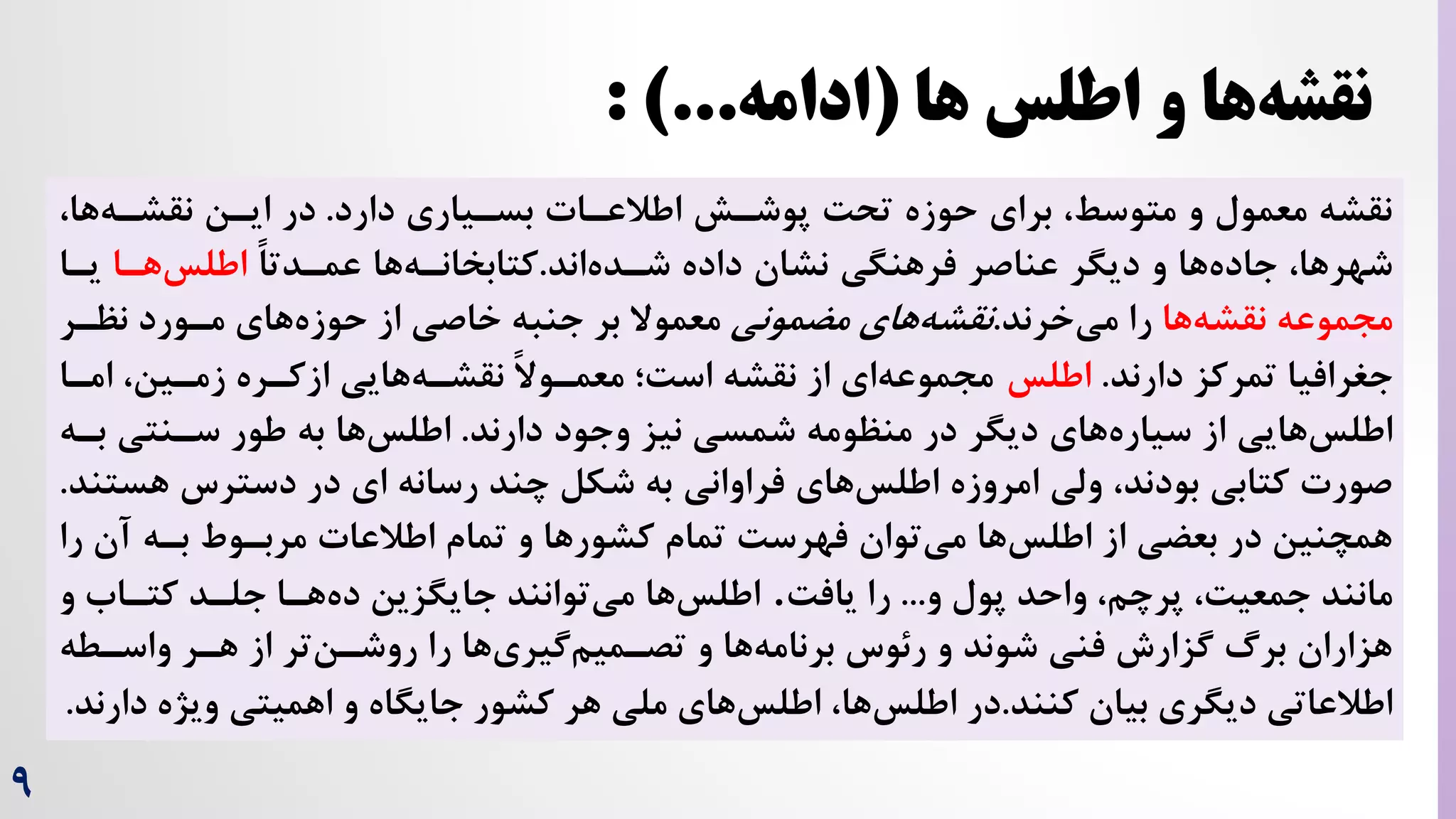 9
‫دارد‬ ‫بسریاری‬ ‫اطالعرات‬ ‫پوشرش‬ ‌‫تح‬ ‫حوزه‬ ‫برای‬ ،‫متوسط‬ ‫و‬ ‫معمول‬ ‫نقشه‬
.
،‫ها‬‫نقشره‬ ‫ایرن‬ ‫در‬
‫داده‬ ‫نشان‬ ‫فرهنگی‬ ‫عناصر‬ ‫دیگر‬ ‫و‬ ‫ها‬‫جاده‬ ،‫شهرها‬
‫اند‬‫شرده‬
.
‫ها‬‫کتابخانره‬
ً‫ا‬‫عمردت‬
‫هرا‬‫اطلس‬
‫یرا‬
‫ها‬‫نقشه‬ ‫مجموعه‬
‫را‬
‫خرند‬‫می‬
.
‫های‬‫نقشه‬
‫مضمونی‬
‫نظرر‬ ‫مرورد‬ ‫های‬‫حوزه‬ ‫از‬ ‫خاصی‬ ‫جنبه‬ ‫بر‬ ‫معموال‬
‫تمرکز‬ ‫جغرافیا‬
‫دارند‬
.
‫ا‬
‫طلس‬
‫امرا‬ ،‫زمرین‬ ‫ازکرره‬ ‫هایی‬‫نقشره‬ ً‫ال‬‫معمرو‬ ‫اس‌؛‬ ‫نقشه‬ ‫از‬ ‫ای‬‫مجموعه‬
‫شمسی‬ ‫منظومه‬ ‫در‬ ‫دیگر‬ ‫های‬‫سیاره‬ ‫از‬ ‫هایی‬‫اطلس‬
‫دارند‬ ‫وجود‬ ‫نیز‬
.
‫بر‬ ‫سرنتی‬ ‫طور‬ ‫به‬ ‫ها‬‫اطلس‬
‫ه‬
‫هس‬ ‫دسترس‬ ‫در‬ ‫ای‬ ‫رسانه‬ ‫چند‬ ‫شکل‬ ‫به‬ ‫فراوانی‬ ‫های‬‫اطلس‬ ‫امروزه‬ ‫ولی‬ ،‫بودند‬ ‫کتابی‬ ‫صورت‬
‫تند‬
.
‫ر‬ ‫آن‬ ‫بره‬ ‫مربروط‬ ‫اطالعات‬ ‫تمام‬ ‫و‬ ‫کشورها‬ ‫تمام‬ ‌‫فهرس‬ ‫توان‬‫می‬ ‫ها‬‫اطلس‬ ‫از‬ ‫بعضی‬ ‫در‬ ‫همچنین‬
‫ا‬
‫و‬ ‫پول‬ ‫واحد‬ ،‫پرچم‬ ،‌‫جمعی‬ ‫مانند‬
...
‌‫یاف‬ ‫را‬
.
‫ها‬‫اطلس‬
‫و‬ ‫کتراه‬ ‫جلرد‬ ‫هرا‬‫ده‬ ‫جایگزین‬ ‫توانند‬‫می‬
‫واسرطه‬ ‫هرر‬ ‫از‬ ‫تر‬‫روشرن‬ ‫را‬ ‫ها‬‫گیری‬‫تصرمیم‬ ‫و‬ ‫ها‬‫برنامه‬ ‫رئوس‬ ‫و‬ ‫شوند‬ ‫فنی‬ ‫گزارش‬ ‫برگ‬ ‫هزاران‬
‫بیان‬ ‫دیگری‬ ‫اطالعاتی‬
‫کنند‬
.
‫ها‬‫اطلس‬ ‫در‬
‫د‬ ‫ویژه‬ ‫اهمیتی‬ ‫و‬ ‫جایگاه‬ ‫کشور‬ ‫هر‬ ‫ملی‬ ‫های‬‫اطلس‬ ،
‫ارند‬
.
‫ها‬ ‫اطلس‬ ‫و‬ ‫ها‬‫نقشه‬
(
‫ادامه‬
: )...
 