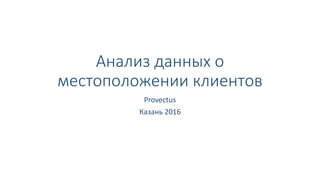 Анализ данных о
местоположении клиентов
Provectus
Казань 2016
 