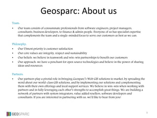 Team:
• Our team consists of consummate professionals from software engineers, project managers,
consultants, business developers, to finance & admin people. Everyone of us has specialist expertise
that complements the team and a single-minded focus to serve our customers as best as we can.
Philosophy:
• Our Utmost priority is customer satisfaction
• Our core values are integrity, respect and sustainability
• Our beliefs: we believe in teamwork and win-win partnerships to benefit our customers
• Our approach: we have a penchant for open source technologies and believe in the power of sharing
ideas and resources.
Partners:
• Our partners play a pivotal role in bringing Geosparc’s Web GIS solutions to market, by spreading the
word about our world-class GIS solutions, and by implementing our solutions and complementing
them with their own offerings and local support services. We believe in win-win when working with
partners and in fully leveraging each other’s strengths to accomplish great things. We are building a
network of partners with system integrators, value added resellers, software developers and
consultants. If you are interested in partnering with us, we’d like to hear from you!
Geosparc: About us
3
 