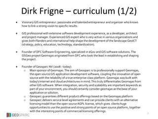  Visionary GIS entrepreneur: passionate and talented entrepreneur and organizer who knows
how to link a strong vision to specific results.
 GIS professional with extensive software development experience, as a developer, architect
and project manager. Experienced GIS expert who is very active in various organizations and
gives both Flanders and international help shape the development of the landscape GeoICT
(strategy, policy, education, technology, standardization).
 Founder of DFC Software Engineering, specialized in eGov and GIS software solutions.The
OSGeo project Geomajas originated from DFC who took the lead in establishing and shaping
the project.
 Founder of Geosparc NV (2008 - today):
o Main sponsor of Geomajas.The aim of Geosparc is to professionally support Geomajas,
the open source GIS application development software, coupling the innovation of open
source with the reliability of a true enterprise-class platform. Geomajas was built with
today's Internet and cloud architectures in mind.This truly differentiates Geomajas from
other GIS software. When integration, security and scalability are important keywords as
part of your environment, you should certainly consider geomajas as the base of your
application or solution.
o Geosparc guarantees different product offerings based on the Geomajas platform
o Geosparc delivers service level agreements and can provide clients with an alternative
licensing model than the open source AGPL license, which gives clients huge
opportunities to use the positive and strong points of an open source platform, together
with the interesting points of commercial licensing offerings.
Dirk Frigne – curriculum (1/2)
7
 