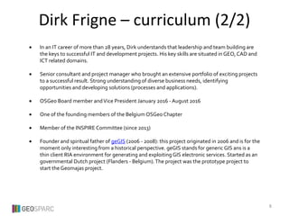  In an IT career of more than 28 years, Dirk understands that leadership and team building are
the keys to successful IT and development projects. His key skills are situated in GEO, CAD and
ICT related domains.
 Senior consultant and project manager who brought an extensive portfolio of exciting projects
to a successful result. Strong understanding of diverse business needs, identifying
opportunities and developing solutions (processes and applications).
 OSGeo Board member andVice President January 2016 - August 2016
 One of the founding members of the Belgium OSGeo Chapter
 Member of the INSPIRE Committee (since 2013)
 Founder and spiritual father of geGIS (2006 - 2008): this project originated in 2006 and is for the
moment only interesting from a historical perspective. geGIS stands for generic GIS ans is a
thin client RIA environment for generating and exploiting GIS electronic services. Started as an
governmental Dutch project (Flanders - Belgium).The project was the prototype project to
start the Geomajas project.
Dirk Frigne – curriculum (2/2)
8
 