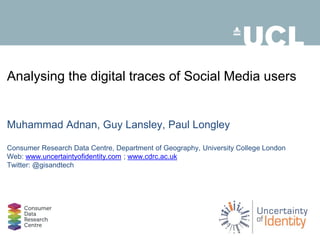 Analysing the digital traces of Social Media users 
Muhammad Adnan, Guy Lansley, Paul Longley 
Consumer Research Data Centre, Department of Geography, University College London 
Web: www.uncertaintyofidentity.com ; www.cdrc.ac.uk 
Twitter: @gisandtech 
 