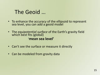 • To enhance the accuracy of the ellipsoid to represent
sea level, you can add a geoid model
• The equipotential surface of the Earth’s gravity field
which best fits (global)
‘mean sea level’
• Can’t see the surface or measure it directly
• Can be modeled from gravity data
The Geoid …
15
 