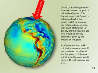 Ontario, Canada is generally
in an area where the geoid is
below the ellipsoid. This
doesn’t mean that Ontario is
below sea level, it just
means that if, for example,
you measured an elevation
with a GPS of 0 metres (or
directly on) the ellipsoid, sea
level would be directly
below that point by the
amount of the geoid.
So, if you measured a GPS
point with an elevation of 20
metres above the ellipsoid,
and the geoid is -20 metres
in that area, the point would
be, yes, 40 metres above sea
level.
19
 