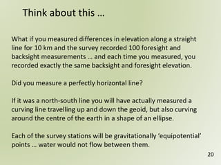 What if you measured differences in elevation along a straight
line for 10 km and the survey recorded 100 foresight and
backsight measurements … and each time you measured, you
recorded exactly the same backsight and foresight elevation.
Did you measure a perfectly horizontal line?
If it was a north-south line you will have actually measured a
curving line travelling up and down the geoid, but also curving
around the centre of the earth in a shape of an ellipse.
Each of the survey stations will be gravitationally ‘equipotential’
points … water would not flow between them.
Think about this …
20
 