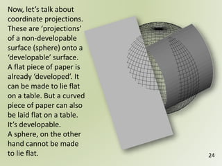 24
Now, let’s talk about
coordinate projections.
These are ‘projections’
of a non-developable
surface (sphere) onto a
‘developable’ surface.
A flat piece of paper is
already ‘developed’. It
can be made to lie flat
on a table. But a curved
piece of paper can also
be laid flat on a table.
It’s developable.
A sphere, on the other
hand cannot be made
to lie flat.
 