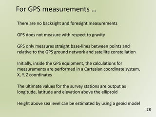 There are no backsight and foresight measurements
GPS does not measure with respect to gravity
GPS only measures straight base-lines between points and
relative to the GPS ground network and satellite constellation
Initially, inside the GPS equipment, the calculations for
measurements are performed in a Cartesian coordinate system,
X, Y, Z coordinates
The ultimate values for the survey stations are output as
longitude, latitude and elevation above the ellipsoid
Height above sea level can be estimated by using a geoid model
For GPS measurements …
28
 