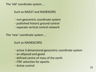 32
The ‘old’ coordinate system …
Such as NAD27 and NAD83(ORI)
non-geocentric coordinate system
published historic ground control
separate vertical control network
The ‘new’ coordinate system …
Such as NAD83(CSRS)
active 3-dimensional geocentric coordinate system
an ellipsoid and geoid
defined centre of mass of the earth
ITRF velocities for epochs
Active control
 