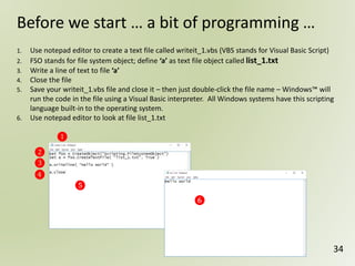 34
Before we start … a bit of programming …
❶
❷
❸
❹
❺
1. Use notepad editor to create a text file called writeit_1.vbs (VBS stands for Visual Basic Script)
2. FSO stands for file system object; define ‘a’ as text file object called list_1.txt
3. Write a line of text to file ‘a’
4. Close the file
5. Save your writeit_1.vbs file and close it – then just double-click the file name – Windows™ will
run the code in the file using a Visual Basic interpreter. All Windows systems have this scripting
language built-in to the operating system.
6. Use notepad editor to look at file list_1.txt
❻
 