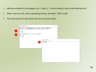 35
1. Add two variables to the program, an ‘i’ and a ‘j’ – at the moment, they’re both defined as 0
2. Write i and j to a file, add a separating comma, and add a ‘,100’ as well
3. The new output file will contain one line as shown below
❶
❷
❸
 