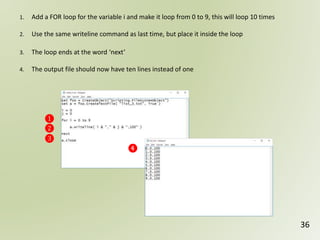 36
❶
❷
❸
❹
1. Add a FOR loop for the variable i and make it loop from 0 to 9, this will loop 10 times
2. Use the same writeline command as last time, but place it inside the loop
3. The loop ends at the word ‘next’
4. The output file should now have ten lines instead of one
 