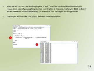 38
❶
❷
1. Now, we will concentrate on changing the ‘i’ and ‘j’ variable into numbers that we should
recognize as a set of geographic projected coordinates. In this case, multiply by 1000 and add
either 360000 or 5030000 depending on whether it’s an easting or northing number.
2. The output will look like a list of 100 different coordinate values.
 