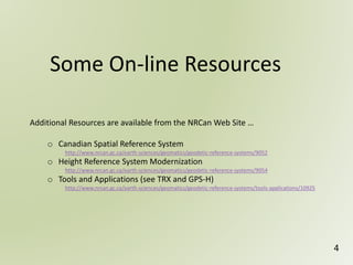 Some On-line Resources
4
Additional Resources are available from the NRCan Web Site …
o Canadian Spatial Reference System
http://www.nrcan.gc.ca/earth-sciences/geomatics/geodetic-reference-systems/9052
o Height Reference System Modernization
http://www.nrcan.gc.ca/earth-sciences/geomatics/geodetic-reference-systems/9054
o Tools and Applications (see TRX and GPS-H)
http://www.nrcan.gc.ca/earth-sciences/geomatics/geodetic-reference-systems/tools-applications/10925
 