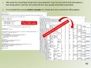 40
1. VBS stands for Visual Basic Script and is very powerful. If you’ve ever had to find and replace a
text string within a text file, this script will do it very quickly and totally automated.
2. It is included here as just another example of a simple (but very convenient) VBS program.
This VBS code
 