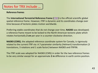 43
Reference frames
The International Terrestrial Reference Frame (ITRF) is the official scientific global
spatial reference frame. However, ITRF is dynamic and its coordinates change over
time because of tectonic plates motion worldwide.
Preferring stable coordinates that do not change over time, NAD83 was developed;
a reference frame meant to be locked to the North American tectonic plate which
rotates horizontally 2 cm per year in a counter-clockwise direction.
NAD83 (CSRS), the adapted reference coordinate system for Canada, is rigorously
related to the current ITRF via: A 7-parameter similarity (Helmert) transformation (3
translations, 3 rotations and 1 scale factor) between NAD83 and ITRF96.
The ITRF scale was adopted for NAD83 (CSRS) in order for the two reference frames
to be very similar except for an approximate 2 m difference in earth centre position.
Notes for TRX include …
 
