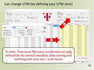 50
Can change UTM (by defining your UTM zone)
To note, Transverse Mercator coordinates are only
defined by the central meridian, false easting and
northing and zone size / scale factor
 
