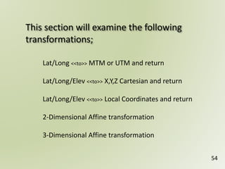This section will examine the following
transformations;
54
Lat/Long <<to>> MTM or UTM and return
Lat/Long/Elev <<to>> X,Y,Z Cartesian and return
Lat/Long/Elev <<to>> Local Coordinates and return
2-Dimensional Affine transformation
3-Dimensional Affine transformation
 