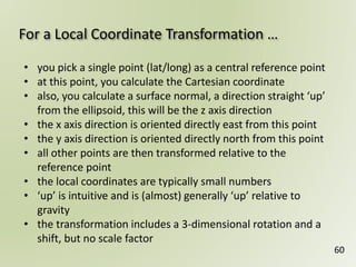 For a Local Coordinate Transformation …
60
• you pick a single point (lat/long) as a central reference point
• at this point, you calculate the Cartesian coordinate
• also, you calculate a surface normal, a direction straight ‘up’
from the ellipsoid, this will be the z axis direction
• the x axis direction is oriented directly east from this point
• the y axis direction is oriented directly north from this point
• all other points are then transformed relative to the
reference point
• the local coordinates are typically small numbers
• ‘up’ is intuitive and is (almost) generally ‘up’ relative to
gravity
• the transformation includes a 3-dimensional rotation and a
shift, but no scale factor
 