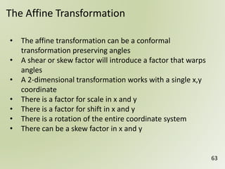 63
The Affine Transformation
• The affine transformation can be a conformal
transformation preserving angles
• A shear or skew factor will introduce a factor that warps
angles
• A 2-dimensional transformation works with a single x,y
coordinate
• There is a factor for scale in x and y
• There is a factor for shift in x and y
• There is a rotation of the entire coordinate system
• There can be a skew factor in x and y
 