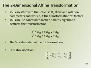 64
The 2-Dimensional Affine Transformation
• You can start with the scale, shift, skew and rotation
parameters and work out the transformation ‘a’ factors
• You can use coordinate math or matrix algebra to
perform the transformation
x’ = a11 x + a12 y + a13
y’ = a21 x + a22 y + a23
• The ‘a’ values define the transformation
• In matrix notation …
𝑥′
𝑦′
1
=
𝑎11 𝑎12 𝑎13
𝑎21 𝑎22 𝑎23
𝑥
𝑦
1
 
