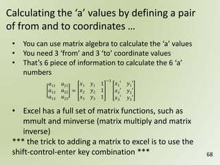 68
Calculating the ‘a’ values by defining a pair
of from and to coordinates …
• You can use matrix algebra to calculate the ‘a’ values
• You need 3 ‘from’ and 3 ‘to’ coordinate values
• That’s 6 piece of information to calculate the 6 ‘a’
numbers
• Excel has a full set of matrix functions, such as
mmult and minverse (matrix multiply and matrix
inverse)
*** the trick to adding a matrix to excel is to use the
shift-control-enter key combination ***
𝑎11 𝑎21
𝑎12 𝑎22
𝑎13 𝑎23
=
𝑥1 𝑦1 1
𝑥2 𝑦2 1
𝑥3 𝑦3 1
−1
𝑥1′ 𝑦1′
𝑥2′ 𝑦2′
𝑥3′ 𝑦3′
 