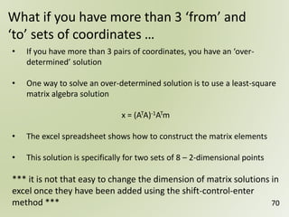 70
What if you have more than 3 ‘from’ and
‘to’ sets of coordinates …
• If you have more than 3 pairs of coordinates, you have an ‘over-
determined’ solution
• One way to solve an over-determined solution is to use a least-square
matrix algebra solution
x = (ATA)-1ATm
• The excel spreadsheet shows how to construct the matrix elements
• This solution is specifically for two sets of 8 – 2-dimensional points
*** it is not that easy to change the dimension of matrix solutions in
excel once they have been added using the shift-control-enter
method ***
 