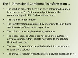 72
The 3-Dimensional Conformal Transformation …
• The solution presented here is an over-determined solution
from one set of 3 – 3-dimensional points to another
corresponding set of 3 – 3-dimensional points
• This is a non-linear solution
• The transformation is calculated by linearizing the non-linear
solution using a Taylor series expansion
• The solution must be given starting estimates
• The least squares solution does not solve the equations, it
only gives numbers that indicate how close to the solution
the input values are
• The matrix ‘answers’ can be added to the initial estimate to
re-calculate a solution
• The answer is ‘solved’ when the matrix ‘answers’ approach ‘0’
 